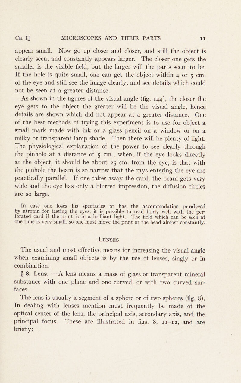 appear small. Now go up closer and closer, and still the object is clearly seen, and constantly appears larger. The closer one gets the smaller is the visible field, but the larger will the parts seem to be. If the hole is quite small, one can get the object within 4 or 5 cm. of the eye and still see the image clearly, and see details which could not be seen at a greater distance. As shown in the figures of the visual angle (fig. 144), the closer the eye gets to the object the greater will be the visual angle, hence details are shown which did not appear at a greater distance. One of the best methods of trying this experiment is to use for object a small mark made with ink or a glass pencil on a window or on a milky or transparent lamp shade. Then there will be plenty of light. The physiological explanation of the power to see clearly through the pinhole at a distance of 5 cm., when, if the eye looks directly at the object, it should be about 25 cm. from the eye, is that with the pinhole the beam is so narrow that the rays entering the eye are practically parallel. If one takes away the card, the beam gets very wide and the eye has only a blurred impression, the diffusion circles are so large. In case one loses his spectacles or has the accommodation paralyzed by atropin for testing the eyes, it is possible to read fairly well with the per- forated card if the print is in a brilliant light. The field which can be seen at one time is very small, so one must move the print or the head almost constantly. Lenses The usual and most effective means for increasing the visual angle when examining small objects is by the use of lenses, singly or in combination. § 8. Lens. — A lens means a mass of glass or transparent mineral substance with one plane and one curved, or with two curved sur- faces. The lens is usually a segment of a sphere or of two spheres (fig. 8). In dealing with lenses mention must frequently be made of the optical center of the lens, the principal axis, secondary axis, and the principal focus. These are illustrated in figs. 8, 11-12, and are briefly: