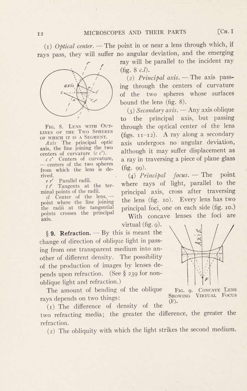 (i) Optical center. — The point in or near a lens through which, if rays pass, they will suffer no angular deviation, and the emerging ray will be parallel to the incident ray (fig. 8 c.l). (2) Principal axis. — The axis pass- ing through the centers of curvature of the two spheres whose surfaces bound the lens (fig. 8). (3) Secondary axis. — Any axis oblique to the principal axis, but passing through the optical center of the lens (figs. 11-12). A ray along a secondary axis undergoes no angular deviation, although it may suffer displacement as a ray in traversing a piece of plane glass (fig- 99)- (4) Principal focus. — The point where rays of light, parallel to the principal axis, cross after traversing the lens (fig. 10). Every lens has two principal foci, one on each side (fig. 10.) With concave lenses the foci are virtual (fig. 9). § 9. Refraction. — By this is meant the change of direction of oblique light in pass- ing from one transparent medium into an- other of different density. The possibility of the production of images by lenses de- pends upon refraction. (See § 239 for non- oblique light and refraction.) The amount of bending of the oblique rays depends on two things: (1) The difference of density of the two refracting media; the greater the difference, the greater the refraction. (2) The obliquity with which the light strikes the second medium. Fig. 8. Lens with Out- lines OF THE Two Spheres OF WHICH IT IS A SEGMENT. ^ Axis The principal optic axis, the line joining the two centers of curvature (c c'). c c' Centers of curvature, — centers of the two spheres from which the lens is de- rived. f f' Parallel radii. 11' Tangents at the ter- minal points of the radii. cl Center of the lps,_— point where the line joining the radii at the tangential points crosses the principal axis. ' \ \ \ / / / / • > / \ * / x\ h F Fig. 9. Concave Lens Showing Virtual Focus (F).