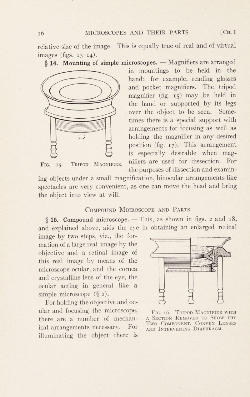 relative size of the image. This is equally true of real and of virtual images (figs. 13-14). § 14. Mounting of simple microscopes. — Magnifiers are arranged in mountings to be held in the hand; for example, reading glasses and pocket magnifiers. The tripod magnifier (fig. 15) may be held in the hand or supported by its legs over the object to be seen. Some- times there is a special support with arrangements for focusing as well as holding the magnifier in any desired position (fig. 17). This arrangement is especially desirable when mag- nifiers are used for dissection. For the purposes of dissection and examin- ing objects under a small magnification, binocular arrangements like spectacles are very convenient, as one can move the head and bring the object into view at will. Compound Microscope and Parts § 15. Compound microscope. — and explained above, aids the eye image by two steps, viz., the for- mation of a large real image by the objective and a retinal image of this real image by means of the microscope ocular, and the cornea and crystalline lens of the eye, the ocular acting in general like a simple microscope (§2). For holding the objective and oc- ular and focusing the microscope, there are a number of mechan- ical arrangements necessary. For illuminating the object there is This, as shown in figs. 2 and 18, in obtaining an enlarged retinal Eig. 16. Tripod Magnifier with A Section Removed to Show the Two Component, Convex Lenses AND Intervening Diaphragm.