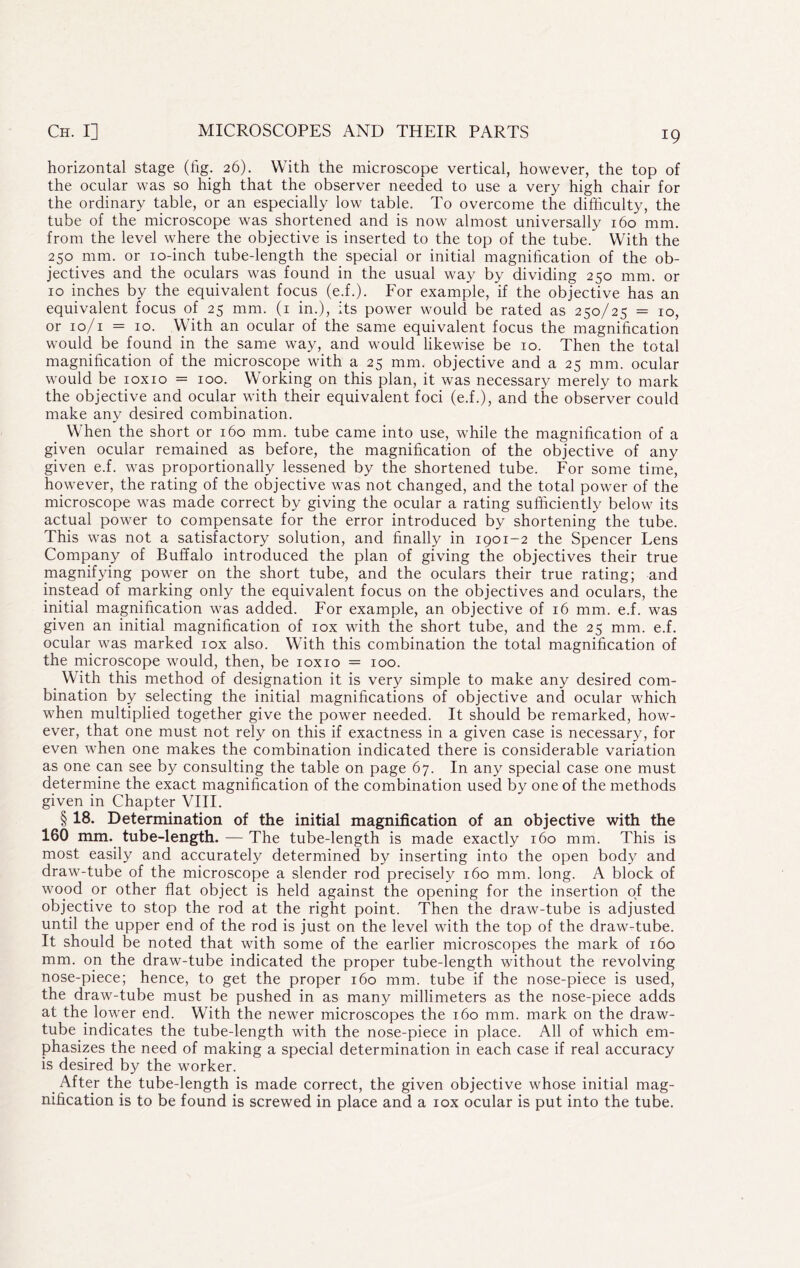 horizontal stage (fig. 26), With the microscope vertical, however, the top of the ocular was so high that the observer needed to use a very high chair for the ordinary table, or an especially low table. To overcome the difficulty, the tube of the microscope was shortened and is now almost universally 160 mm. from the level where the objective is inserted to the top of the tube. With the 250 mm. or lo-inch tube-length the special or initial magnification of the ob- jectives and the oculars was found in the usual way by dividing 250 mm. or 10 inches by the equivalent focus (e.f.). For example, if the objective has an equivalent focus of 25 mm. (i in.), its power would be rated as 250/25 = 10, or lo/i = 10. With an ocular of the same equivalent focus the magnification would be found in the same way, and would likewise be 10. Then the total magnification of the microscope with a 25 mm. objective and a 25 mm. ocular would be loxio = 100. Working on this plan, it was necessary merely to mark the objective and ocular with their equivalent foci (e.f.), and the observer could make any desired combination. When the short or 160 mm. tube came into use, while the magnification of a given ocular remained as before, the magnification of the objective of any given e.f. was proportionally lessened by the shortened tube. For some time, however, the rating of the objective was not changed, and the total power of the microscope was made correct by giving the ocular a rating sufficiently below its actual power to compensate for the error introduced by shortening the tube. This was not a satisfactory solution, and finally in 1901-2 the Spencer Lens Company of Buffalo introduced the plan of giving the objectives their true magnifying power on the short tube, and the oculars their true rating; and instead of marking only the equivalent focus on the objectives and oculars, the initial magnification was added. For example, an objective of 16 mm. e.f. was given an initial magnification of lox with the short tube, and the 25 mm. e.f. ocular was marked lox also. With this combination the total magnification of the microscope would, then, be loxio = 100. With this method of designation it is very simple to make any desired com- bination by selecting the initial magnifications of objective and ocular which when multiplied together give the power needed. It should be remarked, how- ever, that one must not rely on this if exactness in a given case is necessary, for even when one makes the combination indicated there is considerable variation as one can see by consulting the table on page 67. In any special case one must deterrnine the exact magnification of the combination used by one of the methods given in Chapter VIII. § 18. Determination of the initial magnification of an objective with the 160 mm. tube-length. — The tube-length is made exactly 160 mm. This is most easily and accurately determined by inserting into the open body and draw-tube of the microscope a slender rod precisely 160 mm. long. A block of wood or other flat object is held against the opening for the insertion of the objective to stop the rod at the right point. Then the draw-tube is adjusted until the upper end of the rod is just on the level with the top of the draw-tube. It should be noted that with some of the earlier microscopes the mark of 160 mm. on the draw-tube indicated the proper tube-length without the revolving nose-piece; hence, to get the proper 160 mm. tube if the nose-piece is used, the draw-tube must be pushed in as many millimeters as the nose-piece adds at the lower end. With the newer microscopes the 160 mm. mark on the draw- tube indicates the tube-length with the nose-piece in place. All of which em- phasizes the need of making a special determination in each case if real accuracy is desired by the worker. After the tube-length is made correct, the given objective whose initial mag- nification is to be found is screwed in place and a lox ocular is put into the tube.