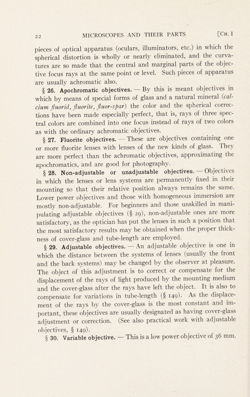 pieces of optical apparatus (oculars, illuminators, etc.) in which the spherical distortion is wholly or nearly eliminated, and the curva- tures are so made that the central and marginal parts of the objec- tive focus rays at the same point or level. Such pieces of apparatus are usually achromatic also. § 26. Apochromatic objectives. — By this is meant objectives in which by means of special forms of glass and a natural mineral {cal- ciuM Jiuorid, fluorite, fluor-spar) the color and the spherical correc- tions have been made especially perfect, that is, rays of three spec- tral colors are combined into one focus instead of rays of two colors as with the ordinary achromatic objectives. § 27. Fluorite objectives. — These are objectives containing one or more fluorite lenses with lenses of the new kinds of glass. They are more perfect than the achromatic objectives, approximating the apochromatics, and are good for photography. § 28. Non-adjustable or unadjustable objectives. — Objectives in which the lenses or lens systems are permanently fixed in their mounting so that their relative position always remains the same. Lower power objectives and those with homogeneous immersion are mostly non-adjustable. For beginners and those unskilled in mani- pulating adjustable objectives (§ 29), non-adjustable ones are more satisfactory, as the optician has put the lenses in such a position that the most satisfactory results may be obtained when the proper thick- ness of cover-glass and tube-length are employed. § 29. Adjustable objectives. — An adjustable objective is one in which the distance between the systems of lenses (usually the front and the back systems) may be changed by the observer at pleasure. The object of this adjustment is to correct or compensate for the displacement of the rays of light produced by the mounting medium and the cover-glass after the rays have left the object. It is also to compensate for variations in tube-length (§149). As the displace- ment of the rays by the cover-glass is the most constant and im- portant, these objectives are usually designated as having cover-glass adjustment or correction. (See also practical work with adjustable objectives, § 149). § 30. Variable objective. — This is a low power objective of 36 mm.