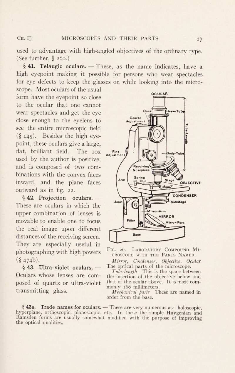 used to advantage with high-angled objectives of the ordinary type. (See further, § 260.) § 41. Telaugic oculars. — These, as the name indicates, have a high eyepoint making it possible for persons who wear spectacles for eye defects to keep the glasses on while looking into the micro- scope. Most oculars of the usual form have the eyepoint so close to the ocular that one cannot wear spectacles and get the eye close enough to the eyelens to see the entire microscopic field (§ 145). Besides the high eye- point, these oculars give a large, flat, brilliant field. The lox used by the author is positive, and is composed of two com- binations with the convex faces inward, and the plane faces outward as in fig. 22. § 42. Projection oculars. — These are oculars in which the upper combination of lenses is movable to enable one to focus the real image upon different distances of the receiving screen. They are especially useful in photographing with high powers (§ 474b). § 43. Ultra-violet oculars. — Oculars whose lenses are com- posed of quartz or ultra-violet transmitting glass. OCULAR Fig. 26. Laboratory Compound Mi- croscope WITH THE Parts Named. Mirror, Condenser, Objective, Ocular The optical parts of the microscope. Tube-length This is the space between the insertion of the objective below and that of the ocular above. It is most com- monly 160 millimeters. Mechanical parts These are named in order from the base. § 43a. Trade names for oculars. — These are very numerous as: holoscopic, hyperplane, orthoscopic, planoscopic, etc. In these the simple Huygenian and Ramsden forms are usually somewhat modified with the purpose of improving the optical qualities.