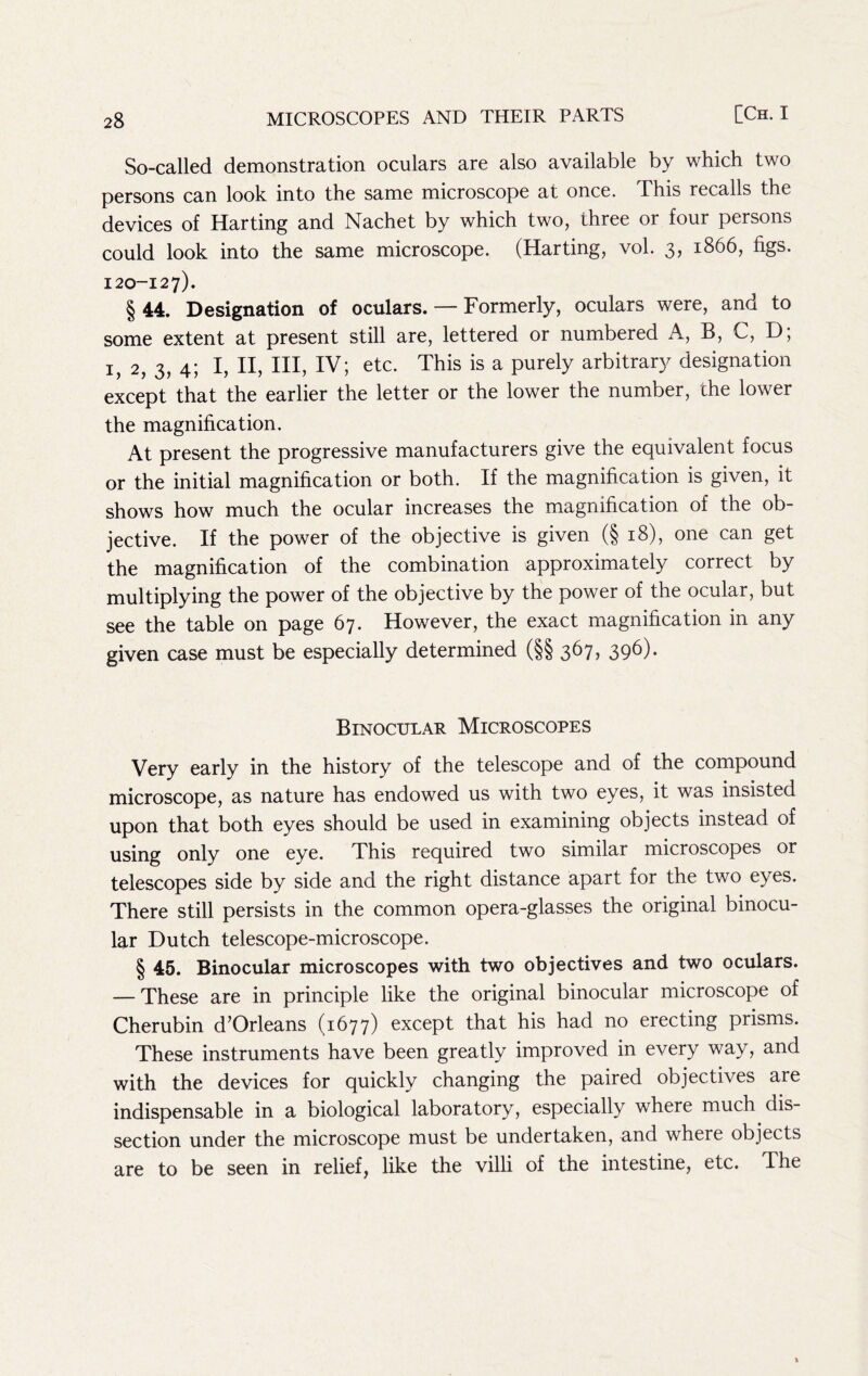 So-called demonstration oculars are also available by which two persons can look into the same microscope at once. This recalls the devices of Harting and Nachet by which two, three or four persons could look into the same microscope. (Harting, vol. 3, 1866, figs. 120-12 7). § 44. Designation of oculars. — Formerly, oculars were, and to some extent at present still are, lettered or numbered A, B, C, D; I, 2, 3, 4; I, II, III, IV; etc. This is a purely arbitrary designation except that the earlier the letter or the lower the number, the lower the magnification. At present the progressive manufacturers give the equivalent focus or the initial magnification or both. If the magnification is given, it shows how much the ocular increases the magnification of the ob- jective. If the power of the objective is given (§18), one can get the magnification of the combination approximately correct by multiplying the power of the objective by the power of the ocular, but see the table on page 67. However, the exact magnification in any given case must be especially determined (§§ 367, 396). Binocular Microscopes Very early in the history of the telescope and of the compound microscope, as nature has endowed us with two eyes, it was insisted upon that both eyes should be used in examining objects instead of using only one eye. This required two similar microscopes or telescopes side by side and the right distance apart for the two eyes. There still persists in the common opera-glasses the original binocu- lar Dutch telescope-microscope. § 45. Binocular microscopes with two objectives and two oculars. — These are in principle like the original binocular microscope of Cherubin d’Orleans (1677) except that his had no erecting prisms. These instruments have been greatly improved in every way, and with the devices for quickly changing the paired objectives are indispensable in a biological laboratory, especially where much dis- section under the microscope must be undertaken, and where objects are to be seen in relief, like the villi of the intestine, etc. The