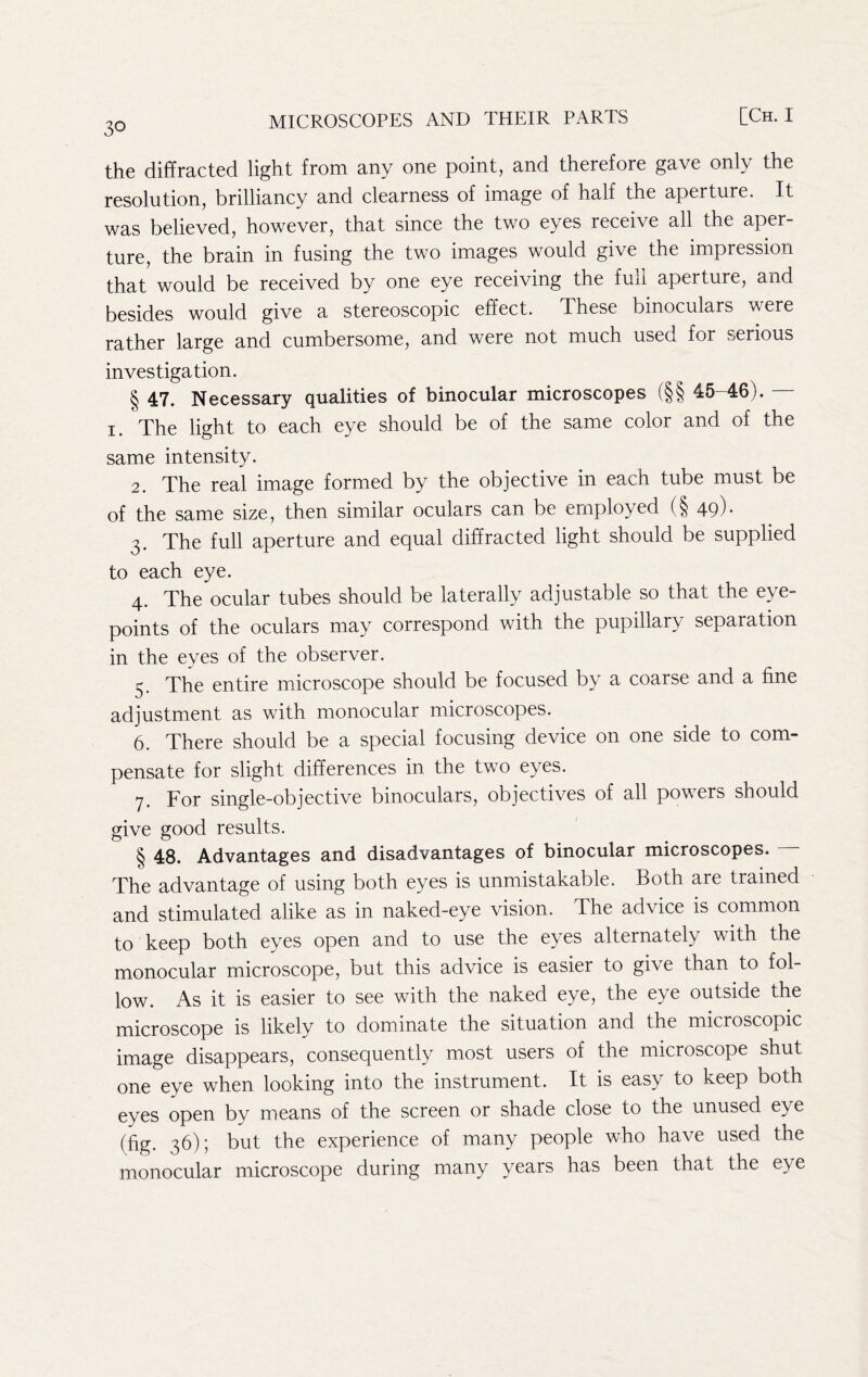 the diffracted light from any one point, and therefore gave only the resolution, brilliancy and clearness of image of half the aperture. It was believed, however, that since the two eyes receive all the aper- ture, the brain in fusing the two images would give the impression that would be received by one eye receiving the fuli aperture, and besides would give a stereoscopic effect. These binoculars were rather large and cumbersome, and were not much used for serious investigation. § 47. Necessary qualities of binocular microscopes (§§ 45-46). — I. The light to each eye should be of the same color and of the same intensity. 2. The real image formed by the objective in each tube must be of the same size, then similar oculars can be employed (§49)* 3. The full aperture and equal diffracted light should be supplied to each eye. 4. The ocular tubes should be laterally adjustable so that the eye- points of the oculars may correspond with the pupillary separation in the eyes of the observer. 5. The entire microscope should be focused by a coarse and a fine adjustment as with monocular microscopes. 6. There should be a special focusing device on one side to com- pensate for slight differences in the two eyes. 7. For single-objective binoculars, objectives of all powers should give good results. § 48. Advantages and disadvantages of binocular microscopes. The advantage of using both eyes is unmistakable. Both are trained and stimulated alike as in naked-eye vision. The advice is common to keep both eyes open and to use the eyes alternately with the monocular microscope, but this advice is easier to give than to fol- low. As it is easier to see with the naked eye, the eye outside the microscope is likely to dominate the situation and the microscopic image disappears, consequently most users of the microscope shut one eye when looking into the instrument. It is easy to keep both eyes open by means of the screen or shade close to the unused eye (fig. 36); but the experience of many people who have used the monocular microscope during many years has been that the eye