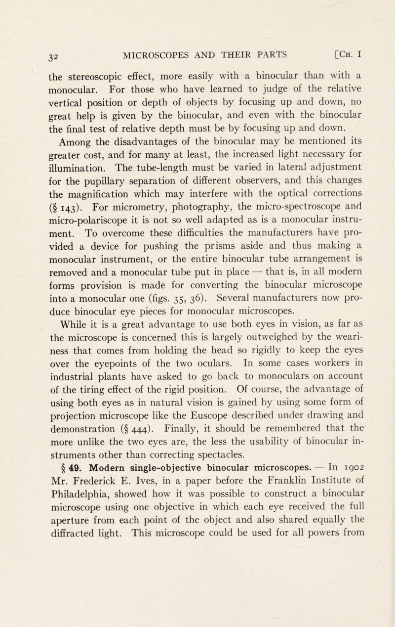 the stereoscopic effect, more easily with a binocular than ¥/ith a monocular. For those who have learned to judge of the relative vertical position or depth of objects by focusing up and down, no great help is given by the binocular, and even with the binocular the final test of relative depth must be by focusing up and down. Among the disadvantages of the binocular may be mentioned its greater cost, and for many at least, the increased light necessary for illumination. The tube-length must be varied in lateral adjustment for the pupillary separation of different observers, and this changes the magnification which may interfere with the optical corrections (§ 143). For micrometry, photography, the micro-spectroscope and micro-polariscope it is not so well adapted as is a monocular instru- ment. To overcome these difficulties the manufacturers have pro- vided a device for pushing the prisms aside and thus making a monocular instrument, or the entire binocular tube arrangement is removed and a monocular tube put in place — that is, in all modern forms provision is made for converting the binocular microscope into a monocular one (figs. 35, 36). Several manufacturers now pro- duce binocular eye pieces for monocular microscopes. While it is a great advantage to use both eyes in vision, as far as the microscope is concerned this is largely outweighed by the weari- ness that comes from holding the head so rigidly to keep the eyes over the eyepoints of the two oculars. In some cases workers in industrial plants have asked to go back to monoculars on account of the tiring effect of the rigid position. Of course, the advantage of using both eyes as in natural vision is gained by using some form of projection microscope like the Euscope described under drawing and demonstration (§ 444). Finally, it should be remembered that the more unlike the two eyes are, the less the usability of binocular in- struments other than correcting spectacles. § 49. Modern single-objective binocular microscopes. — In 1902 Mr. Frederick E. Ives, in a paper before the Eranklin Institute of Philadelphia, showed how it was possible to construct a binocular microscope using one objective in which each eye received the full aperture from each point of the object and also shared equally the diffracted light. This microscope could be used for all powers from