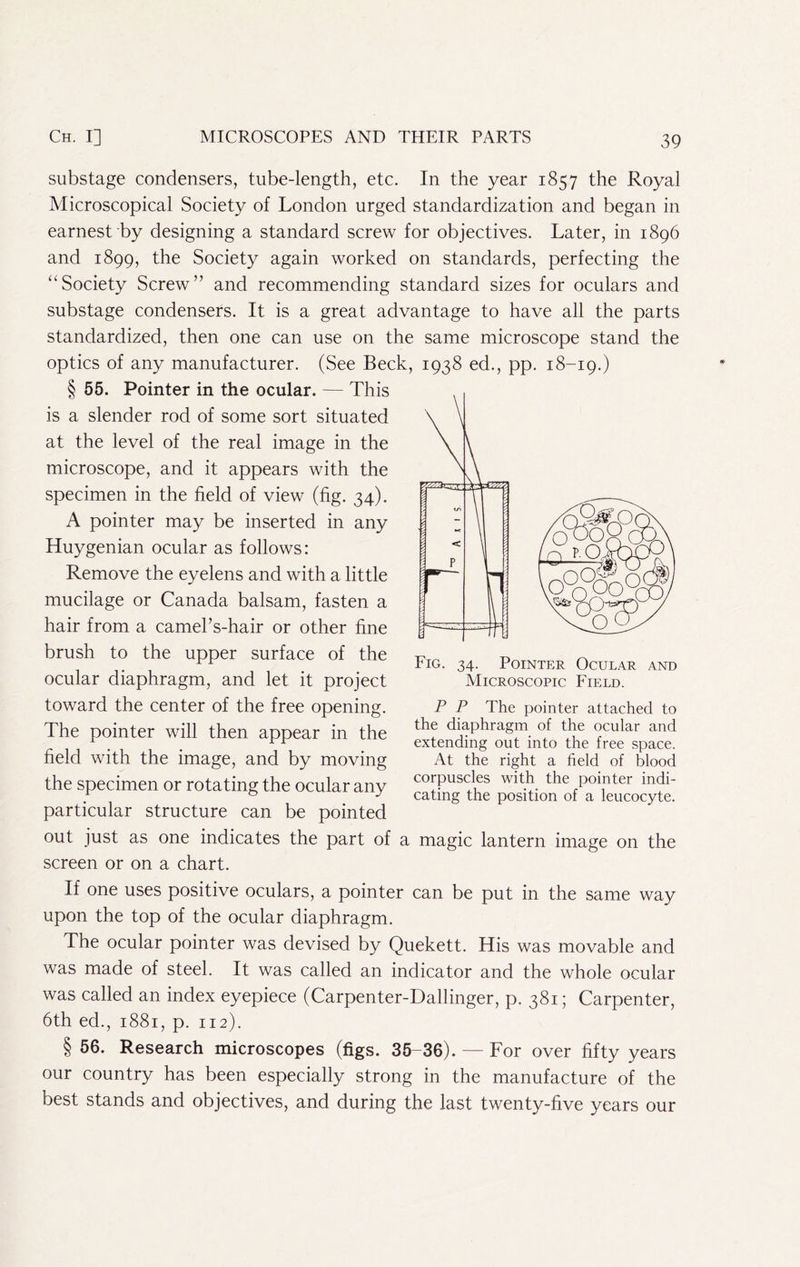 substage condensers, tube-length, etc. In the year 1857 the Royal Microscopical Society of London urged standardization and began in earnest by designing a standard screw for objectives. Later, in 1896 and 1899, the Society again worked on standards, perfecting the “Society Screw” and recommending standard sizes for oculars and substage condensers. It is a great advantage to have all the parts standardized, then one can use on the same microscope stand the optics of any manufacturer. (See Beck, 1938 ed., pp. 18-19.) § 55. Pointer in the ocular. — This is a slender rod of some sort situated at the level of the real image in the microscope, and it appears with the specimen in the field of view (fig. 34). A pointer may be inserted in any Huygenian ocular as follows: Remove the eyelens and with a little mucilage or Canada balsam, fasten a hair from a camel’s-hair or other fine brush to the upper surface of the ocular diaphragm, and let it project toward the center of the free opening. The pointer will then appear in the field with the image, and by moving the specimen or rotating the ocular any particular structure can be pointed out just as one indicates the part of a magic lantern image on the screen or on a chart. If one uses positive oculars, a pointer can be put in the same way upon the top of the ocular diaphragm. The ocular pointer was devised by Quekett. His was movable and was made of steel. It was called an indicator and the whole ocular was called an index eyepiece (Carpenter-Dallinger, p. 381; Carpenter, 6th ed., 1881, p. 112). § 56. Research microscopes (figs. 35-36). — For over fifty years our country has been especially strong in the manufacture of the best stands and objectives, and during the last twenty-five years our Fig. 34. Pointer Ocular and Microscopic Field. P P The pointer attached to the diaphragm of the ocular and extending out into the free space. At the right a field of blood corpuscles with the pointer indi- cating the position of a leucocyte.