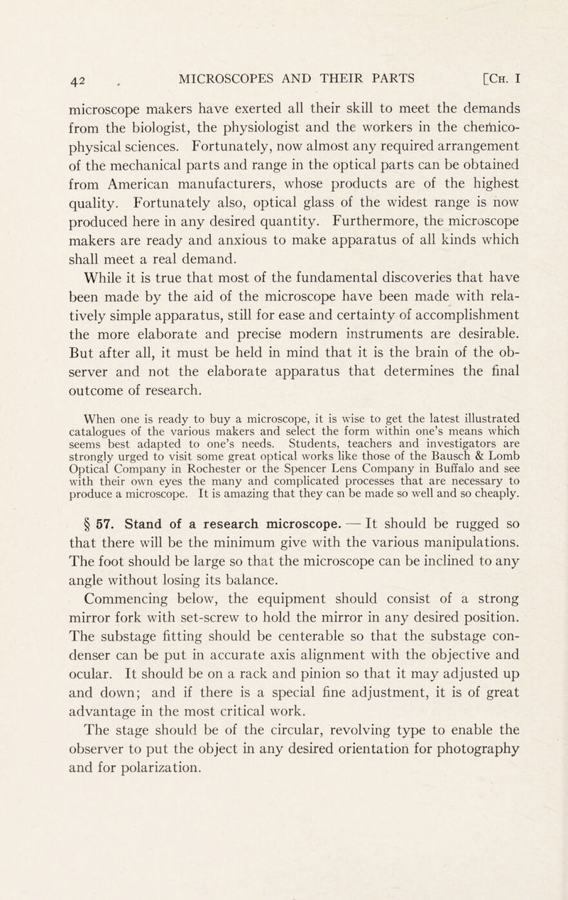 microscope makers have exerted all their skill to meet the demands from the biologist, the physiologist and the workers in the chemico- physical sciences. Fortunately, now almost any required arrangement of the mechanical parts and range in the optical parts can be obtained from American manufacturers, whose products are of the highest quality. Fortunately also, optical glass of the widest range is now produced here in any desired quantity. Furthermore, the microscope makers are ready and anxious to make apparatus of all kinds which shall meet a real demand. While it is true that most of the fundamental discoveries that have been made by the aid of the microscope have been made with rela- tively simple apparatus, still for ease and certainty of accomplishment the more elaborate and precise modern instruments are desirable. But after all, it must be held in mind that it is the brain of the ob- server and not the elaborate apparatus that determines the final outcome of research. When one is ready to buy a microscope, it is wise to get the latest illustrated catalogues of the various makers and select the form within one’s means which seems best adapted to one’s needs. Students, teachers and investigators are strongly urged to visit some great optical works like those of the Bausch & Lomb Optical Company in Rochester or the Spencer Lens Company in Buffalo and see with their own eyes the many and complicated processes that are necessary to produce a microscope. It is amazing that they can be made so well and so cheaply. § 57. Stand of a research microscope. It should be rugged so that there will be the minimum give with the various manipulations. The foot should be large so that the microscope can be inclined to any angle without losing its balance. Commencing below, the equipment should consist of a strong mirror fork with set-screw to hold the mirror in any desired position. The substage fitting should be centerable so that the substage con- denser can be put in accurate axis alignment with the objective and ocular. It should be on a rack and pinion so that it may adjusted up and down; and if there is a special fine adjustment, it is of great advantage in the most critical work. The stage should be of the circular, revolving type to enable the observer to put the object in any desired orientation for photography and for polarization.