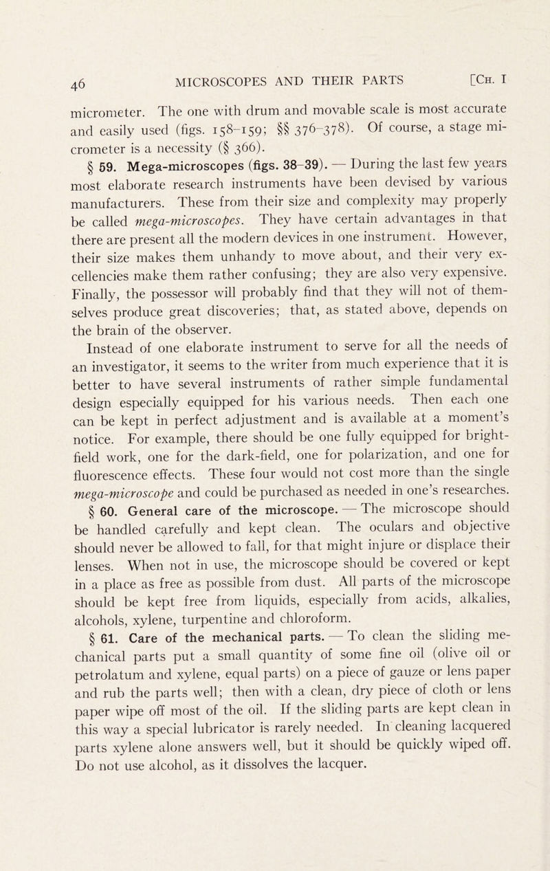 micrometer. The one with drum and movable scale is most accurate and easily used (figs. 158-159; §§ 376”37^)- Of course, a stage mi- crometer is a necessity (§ 366). § 59. Mega-microscopes (figs. 38-39). — During the last few years most elaborate research instruments have been devised by various manufacturers. These from their size and complexity may properly be called mega-microscopes. They have certain advantages in that there are present all the modern devices in one instrument. However, their size makes them unhandy to move about, and their very ex- cellencies make them rather confusing; they are also very expensive. Finally, the possessor will probably find that they will not of them- selves produce great discoveries; that, as stated above, depends on the brain of the observer. Instead of one elaborate instrument to serve for all the needs of an investigator, it seems to the writer from much experience that it is better to have several instruments of rather simple fundamental design especially equipped for his various needs. Then each one can be kept in perfect adjustment and is available at a moment’s notice. For example, there should be one fully equipped for bright- held work, one for the dark-field, one for polarization, and one for fluorescence effects. These four would not cost more than the single mega-microscope and could be purchased as needed in one s researches. § 60. General care of the microscope. — The microscope should be handled carefully and kept clean. The oculars and objective should never be allowed to fall, for that might injure or displace their lenses. When not in use, the microscope should be covered or kept in a place as free as possible from dust. All parts of the microscope should be kept free from liquids, especially from acids, alkalies, alcohols, xylene, turpentine and chloroform. § 61. Care of the mechanical parts. — To clean the sliding me- chanical parts put a small quantity of some fine oil (olive oil or petrolatum and xylene, equal parts) on a piece of gauze or lens paper and rub the parts well; then with a clean, dry piece of cloth or lens paper wipe off most of the oil. If the sliding parts are kept clean in this way a special lubricator is rarely needed. In cleaning lacquered parts xylene alone answers well, but it should be quickly wiped off. Do not use alcohol, as it dissolves the lacquer.