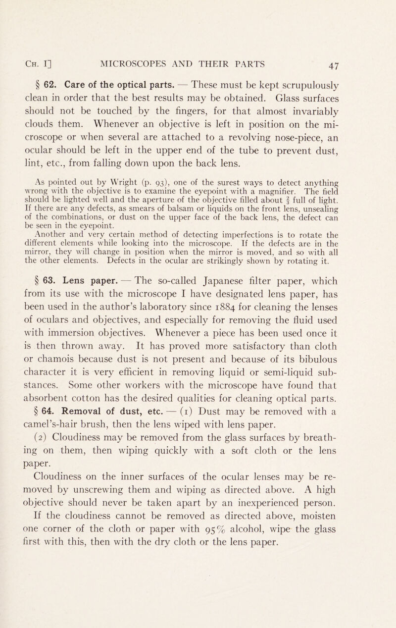 § 62. Care of the optical parts. — These must be kept scrupulously clean in order that the best results may be obtained. Glass surfaces should not be touched by the fingers, for that almost invariably clouds them. Whenever an objective is left in position on the mi- croscope or when several are attached to a revolving nose-piece, an ocular should be left in the upper end of the tube to prevent dust, lint, etc., from falling down upon the back lens. As pointed out by Wright (p. 93), one of the surest ways to detect anything wrong with the objective is to examine the eyepoint with a magnifier. The field should be lighted well and the aperture of the objective filled about f full of light. If there are any defects, as smears of balsam or liquids on the front lens, unsealing of the combinations, or dust on the upper face of the back lens, the defect can be seen in the eyepoint. Another and very certain method of detecting imperfections is to rotate the different elements while looking into the microscope. If the defects are in the mirror, they will change in position when the mirror is moved, and so with all the other elements. Defects in the ocular are strikingly shown by rotating it. § 63. Lens paper. — The so-called Japanese filter paper, which from its use with the microscope I have designated lens paper, has been used in the author’s laboratory since 1884 for cleaning the lenses of oculars and objectives, and especially for removing the fluid used with immersion objectives. Whenever a piece has been used once it is then thrown away. It has proved more satisfactory than cloth or chamois because dust is not present and because of its bibulous character it is very efficient in removing liquid or semi-liquid sub- stances. Some other workers with the microscope have found that absorbent cotton has the desired qualities for cleaning optical parts. § 64. Removal of dust, etc. — (i) Dust may be removed with a camel’s-hair brush, then the lens wiped with lens paper. (2) Cloudiness may be removed from the glass surfaces by breath- ing on them, then wiping quickly with a soft cloth or the lens paper. Cloudiness on the inner surfaces of the ocular lenses may be re- moved by unscrewing them and wiping as directed above. A high objective should never be taken apart by an inexperienced person. If the cloudiness cannot be removed as directed above, moisten one corner of the cloth or paper with 95% alcohol, wipe the glass first with this, then with the dry cloth or the lens paper.