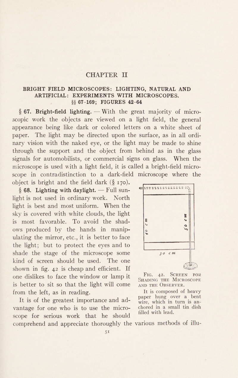 CHAPTER II BRIGHT FIELD MICROSCOPES: LIGHTING, NATURAL AND ARTIFICIAL: EXPERIMENTS WITH MICROSCOPES. §§ 67-169; FIGURES 42-64 § 67. Bright-field lighting. — With the great majority of micro- scopic work the objects are viewed on a light field, the general appearance being like dark or colored letters on a white sheet of paper. The light may be directed upon the surface, as in all ordi- nary vision with the naked eye, or the light may be made to shine through the support and the object from behind as in the glass signals for automobilists, or commercial signs on glass. When the mdcroscope is used with a light field, it is called a bright-held micro- scope in contradistinction to a dark-held microscope where the object is bright and the held dark (§ 170). § 68. Lighting with daylight. — Full sun- light is not used in ordinary work. North light is best and most uniform. When the sky is covered with white clouds, the light is most favorable. To avoid the shad- ows produced by the hands in manip- ulating the mirror, etc., it is better to face the light; but to protect the eyes and to shade the stage of the microscope some kind of screen should be used. The one shown in fig. 42 is cheap and efficient. If one dislikes to face the window or lamp it is better to sit so that the light will come from the left, as in reading. It is of the greatest importance and ad- vantage for one who is to use the micro- scope for serious work that he should comprehend and appreciate thoroughly the various methods of illu- Fig. 42. Screen for Shading the Microscope AND THE Observer. It is composed of heavy paper hung over a bent wire, which in turn is an- chored in a small tin dish filled with lead.