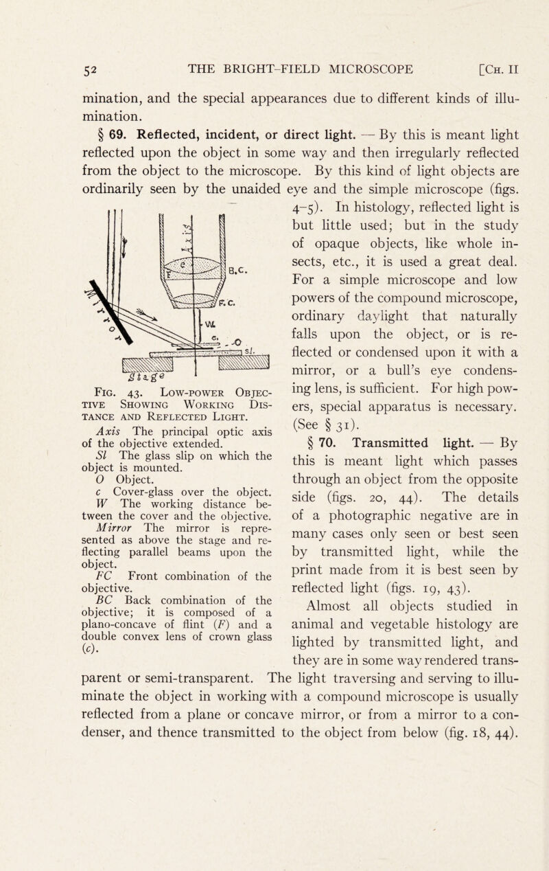mination, and the special appearances due to different kinds of illu- mination. § 69. Reflected, incident, or direct light. — By this is meant light reflected upon the object in some way and then irregularly reflected from the object to the microscope. By this kind of light objects are ordinarily seen by the unaided eye and the simple microscope (figs. 4-5). In histology, reflected light is but little used; but in the study of opaque objects, like whole in- sects, etc., it is used a great deal. For a simple microscope and low powers of the compound microscope, ordinary daylight that naturally falls upon the object, or is re- flected or condensed upon it with a mirror, or a bulks eye condens- ing lens, is sufficient. For high pow- ers, special apparatus is necessary. (See § 31). § 70. Transmitted light. — By this is meant light which passes through an object from the opposite side (figs. 20, 44). The details of a photographic negative are in many cases only seen or best seen by transmitted light, while the print made from it is best seen by reflected light (figs. 19, 43). Almost all objects studied in animal and vegetable histology are lighted by transmitted light, and they are in some way rendered trans- parent or semi-transparent. The light traversing and serving to illu- minate the object in working with a compound microscope is usually reflected from a plane or concave mirror, or from a mirror to a con- denser, and thence transmitted to the object from below (fig. 18, 44). TANCE AND REFLECTED LiGHT. Axis The principal optic axis of the objective extended. SI The glass slip on which the object is mounted. O Object. c Cover-glass over the object. W The working distance be- tween the cover and the objective. Mirror The mirror is repre- sented as above the stage and re- flecting parallel beams upon the object. FC Front combination of the objective. BC Back combination of the objective; it is composed of a plano-concave of flint {F) and a double convex lens of crown glass (^^).