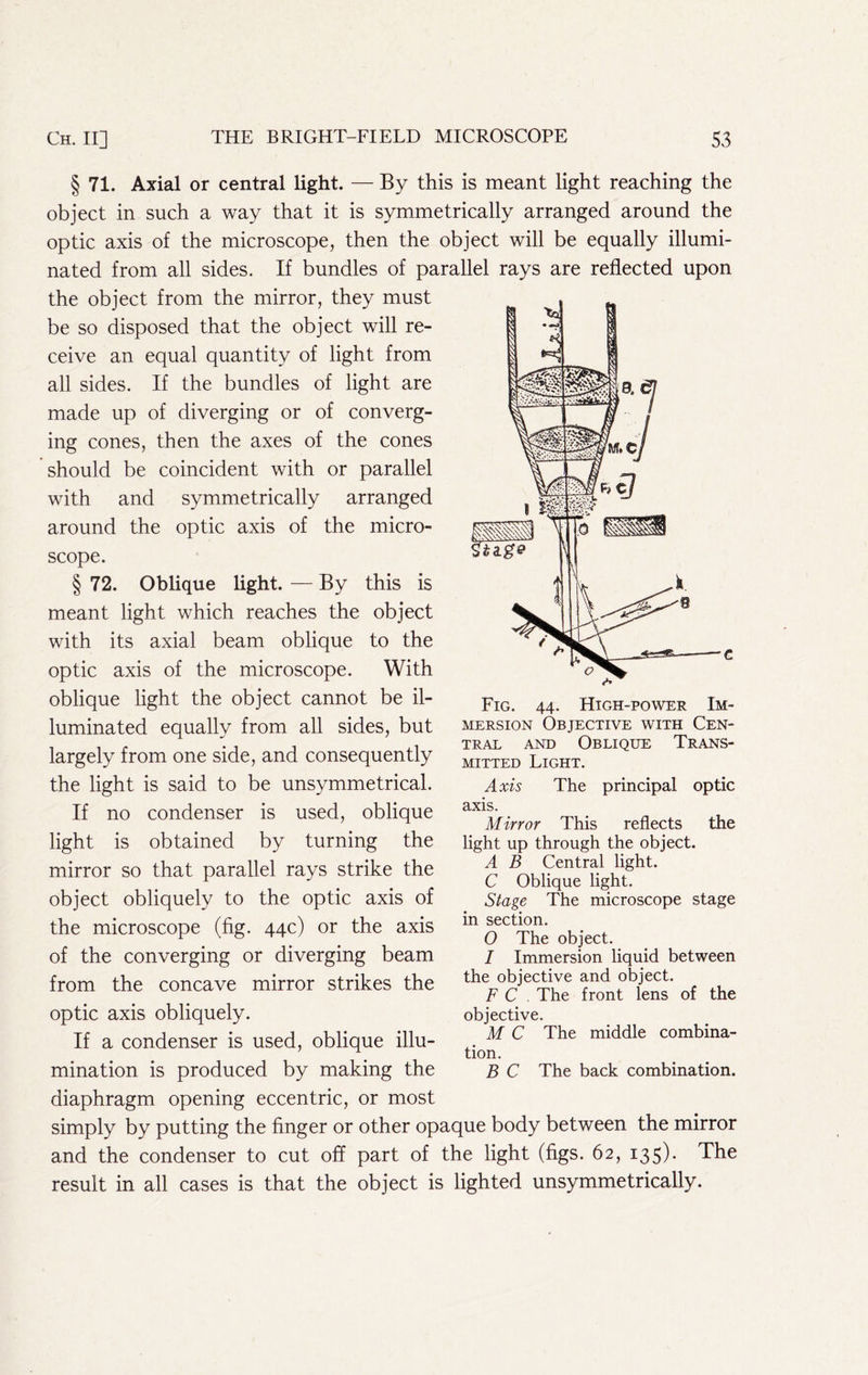 § 71. Axial or central light. — By this is meant light reaching the object in such a way that it is symmetrically arranged around the optic axis of the microscope, then the object will be equally illumi- nated from all sides. If bundles of parallel rays are reflected upon the object from the mirror, they must be so disposed that the object will re- ceive an equal quantity of light from all sides. If the bundles of light are made up of diverging or of converg- ing cones, then the axes of the cones should be coincident with or parallel with and symmetrically arranged around the optic axis of the micro- scope. § 72. Oblique light. — By this is meant light which reaches the object with its axial beam oblique to the optic axis of the microscope. With oblique light the object cannot be il- luminated equally from all sides, but largely from one side, and consequently the light is said to be unsymmetrical. If no condenser is used, oblique light is obtained by turning the mirror so that parallel rays strike the object obliquely to the optic axis of the microscope (fig. 44c) or the axis of the converging or diverging beam from the concave mirror strikes the optic axis obliquely. If a condenser is used, oblique illu- mination is produced by making the diaphragm opening eccentric, or most simply by putting the finger or other opaque body between the mirror and the condenser to cut off part of the light (figs. 62, 135). The result in all cases is that the object is lighted unsymmetrically. Fig. 44. High-power Im- mersion Objective with Cen- tral AND Oblique Trans- mitted Light. Axis The principal optic axis. Mirror This reflects the light up through the object. A B Central light. C Oblique light. Stage The microscope stage in section. O The object. / Immersion liquid between the objective and object. F C . The front lens of the objective. M C The middle combina- tion. B C The back combination.