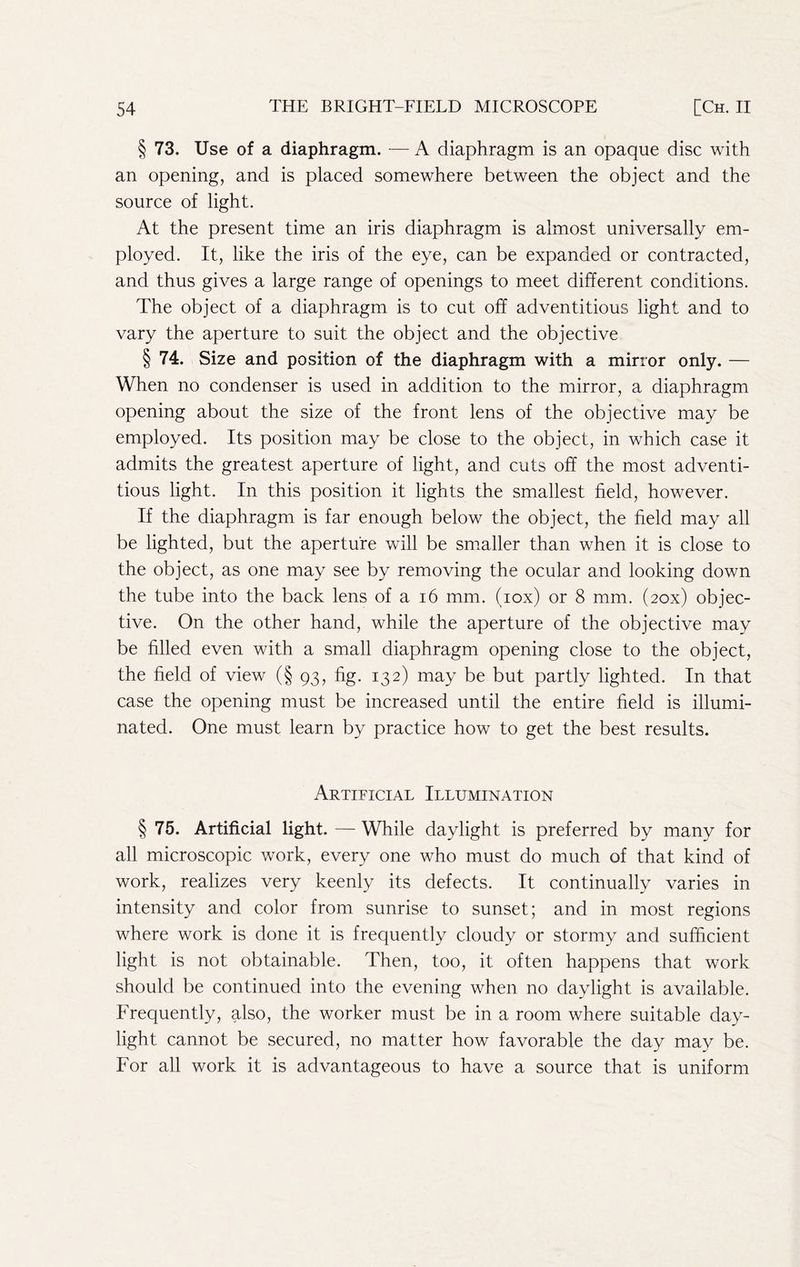§ 73. Use of a diaphragm. — A diaphragm is an opaque disc with an opening, and is placed somewhere between the object and the source of light. At the present time an iris diaphragm is almost universally em- ployed. It, like the iris of the eye, can be expanded or contracted, and thus gives a large range of openings to meet different conditions. The object of a diaphragm is to cut off adventitious light and to vary the aperture to suit the object and the objective § 74. Size and position of the diaphragm with a mirror only. — When no condenser is used in addition to the mirror, a diaphragm opening about the size of the front lens of the objective may be employed. Its position may be close to the object, in which case it admits the greatest aperture of light, and cuts off the most adventi- tious light. In this position it lights the smallest field, however. If the diaphragm is far enough below the object, the field may all be lighted, but the aperture will be smaller than when it is close to the object, as one may see by removing the ocular and looking down the tube into the back lens of a i6 mm. (lox) or 8 mm. (zox) objec- tive. On the other hand, while the aperture of the objective may be filled even with a small diaphragm opening close to the object, the field of view (§ 93, fig. 132) may be but partly lighted. In that case the opening must be increased until the entire field is illumi- nated. One must learn by practice how to get the best results. Artificial Illumination § 75. Artificial light. — While daylight is preferred by many for all microscopic work, every one who must do much of that kind of work, realizes very keenly its defects. It continually varies in intensity and color from sunrise to sunset; and in most regions where work is done it is frequently cloudy or stormy and sufficient light is not obtainable. Then, too, it often happens that work should be continued into the evening when no daylight is available. Frequently, also, the worker must be in a room where suitable day- light cannot be secured, no matter how favorable the day may be. For all work it is advantageous to have a source that is uniform