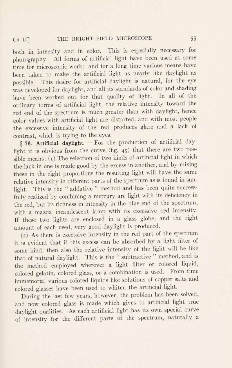 both in intensity and in color. This is especially necessary for photography. All forms of artificial light have been used at some time for microscopic work; and for a long time various means have been taken to make the artificial light as nearly like daylight as possible. This desire for artificial daylight is natural, for the eye was developed for daylight, and all its standards of color and shading have been worked out for that quality of light. In all of the ordinary forms of artificial light, the relative intensity toward the red end of the spectrum is much greater than with daylight, hence color values with artificial light are distorted, and with most people the excessive intensity of the red produces glare and a lack of contrast, which is trying to the eyes. § 76. Artificial daylight. — For the production of artificial day- light it is obvious from the curve (fig. 45) that there are two pos- sible means I (i) The selection of two kinds of artificial light in which the lack in one is made good by the excess in another, and by mixing these in the right proportions the resulting light will have the same relative intensity in different parts of the spectrum as is found in sun- light. This is the “ addative ” method and has been quite success- fully realized by combining a mercury arc light with its deficiency in the red, but its richness in intensity in the blue end of the spectrum, with a mazda incandescent lamp with its excessive red intensity. If these two lights are enclosed in a glass globe, and the right amount of each used, very good daylight is produced. (2) As there is excessive intensity in the red part of the spectrum it is evident that if this excess can be absorbed by a light filter of some kind, then also the relative intensity of the light will be like that of natural daylight. This is the subtractive method, and is the method employed wherever a light filter or colored liquid, colored gelatin, colored glass, or a combination is used. From time immemorial various colored liquids like solutions of copper salts and colored glasses have been used to whiten the artificial light. Turing the last few years, however, the problem has been solved, and now colored glass is made which gives to artificial light true daylight qualities. As each artificial light has its own special curve of intensity for the different parts of the spectrum, naturally a