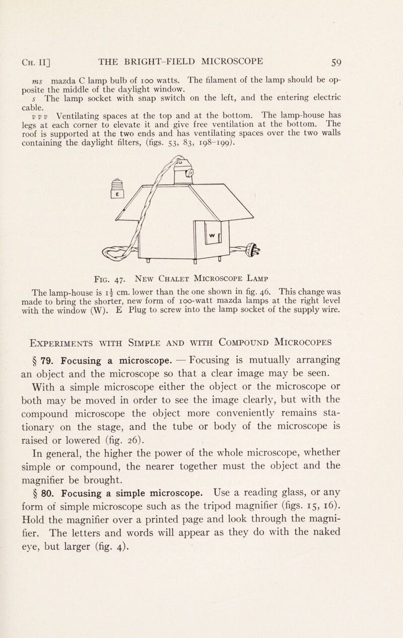 ms mazda C lamp bulb of 100 watts. The filament of the lamp should be op- posite the middle of the daylight window. 5 The lamp socket with snap switch on the left, and the entering electric cable. V V V Ventilating spaces at the top and at the bottom. The lamp-house has legs at each corner to elevate it and give free ventilation at the bottom. The roof is supported at the two ends and has ventilating spaces over the two walls containing the daylight filters, (figs. 53, 83, 198-199). Fig. 47. New Chalet Microscope Lamp The lamp-house is i| cm. lower than the one shown in fig. 46. This change was made to bring the shorter, new form of 100-watt mazda lamps at the right level with the window (W). E Plug to screw into the lamp socket of the supply wire. Experiments with Simple and with Compound Microcodes § 79. Focusing a microscope. — Focusing is mutually arranging an object and the microscope so that a clear image may be seen. With a simple microscope either the object or the microscope or both may be moved in order to see the image clearly, but with the compound microscope the object more conveniently remains sta- tionary on the stage, and the tube or body of the microscope is raised or lowered (fig. 26). In general, the higher the power of the whole microscope, whether simple or compound, the nearer together must the object and the magnifier be brought. § 80. Focusing a simple microscope. Use a reading glass, or any form of simple microscope such as the tripod magnifier (figs. 15, 16). Hold the magnifier over a printed page and look through the magni- fier. The letters and words will appear as they do with the naked eye, but larger (fig. 4).