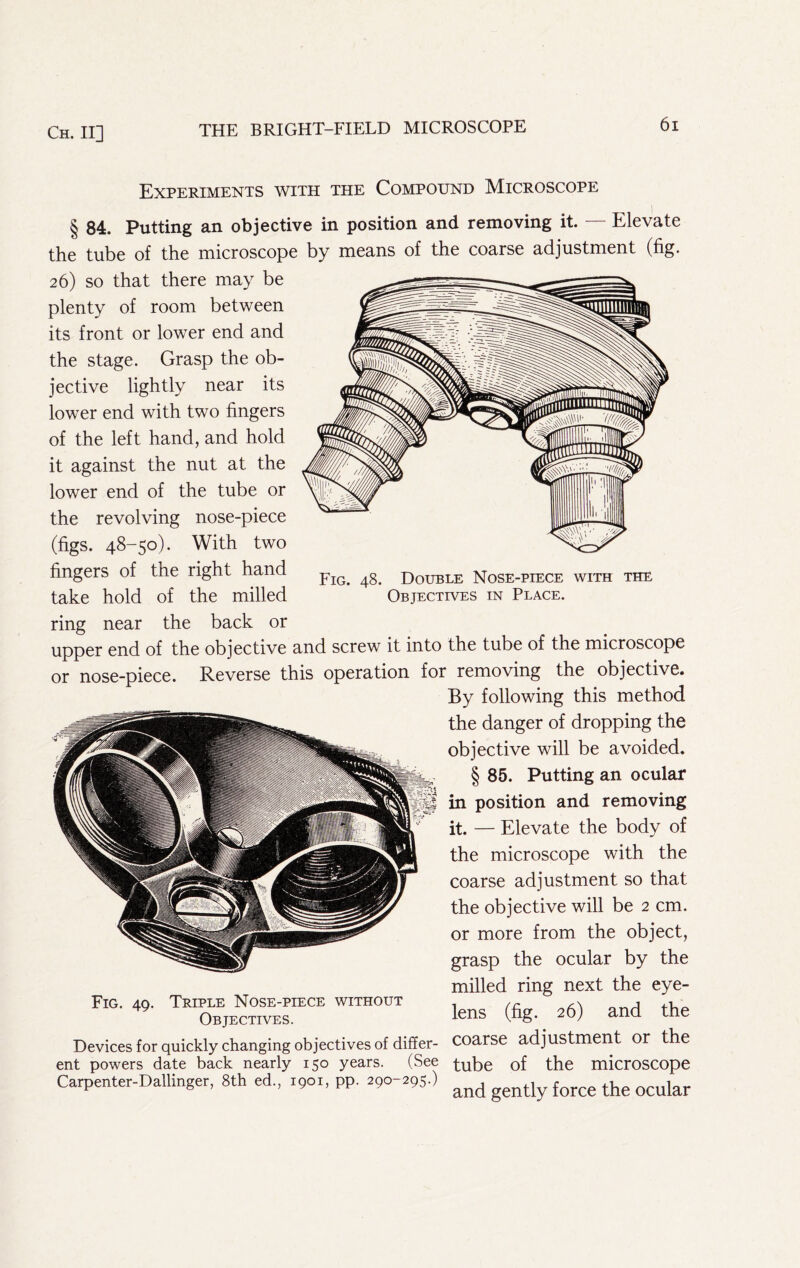Fig. 48. Double Nose-piece with the Objectives in Place. Experiments with the Compound Microscope § 84. Putting an objective in position and removing it. — Elevate the tube of the microscope by means of the coarse adjustment (fig* 26) so that there may be plenty of room between its front or lower end and the stage. Grasp the ob- jective lightly near its lower end with two fingers of the left hand, and hold it against the nut at the lower end of the tube or the revolving nose-piece (figs. 48-50). With two fingers of the right hand take hold of the milled ring near the back or upper end of the objective and screw it into the tube of the microscope or nose-piece. Reverse this operation for removing the objective. By following this method the danger of dropping the objective will be avoided. § 85. Putting an ocular in position and removing it. — Elevate the body of the microscope with the coarse adjustment so that the objective will be 2 cm. or more from the object, grasp the ocular by the milled ring next the eye- Fig. 40. Triple Nose-piece without .x . , Objectives. lens (fig.^ 26) and the Devices for quickly changing objectives of differ- Coarse adjustment or the ent powers date back nearly 150 years. (See of the microscope Carpenter-Dallinger. 8th ed., 1901, pp. 290-29S.) ^nd gently force the ocular