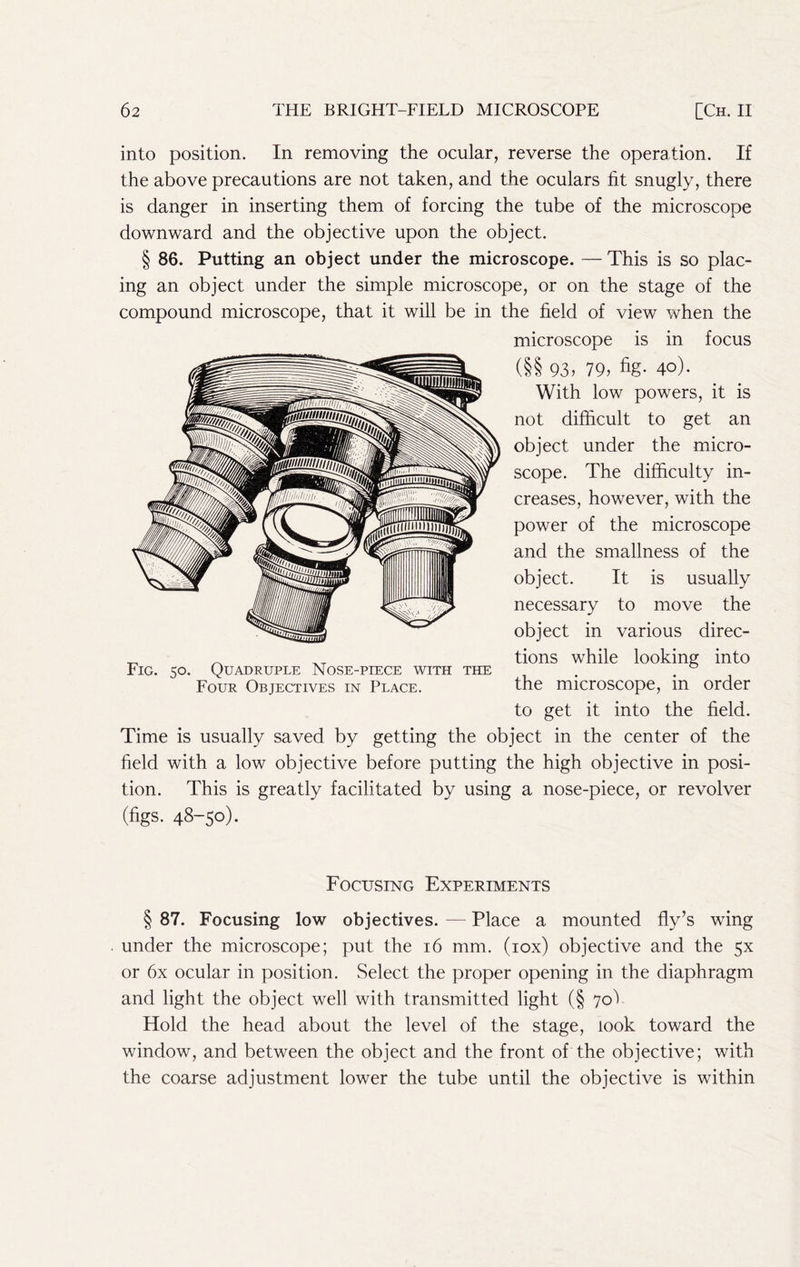 into position. In removing the ocular, reverse the operation. If the above precautions are not taken, and the oculars fit snugly, there is danger in inserting them of forcing the tube of the microscope downward and the objective upon the object. § 86. Putting an object under the microscope. — This is so plac- ing an object under the simple microscope, or on the stage of the compound microscope, that it will be in the field of view when the microscope is in focus (§§ 93. 79. fig- 4°)- With low powers, it is not difficult to get an object under the micro- scope. The difficulty in- creases, however, with the power of the microscope and the smallness of the object. It is usually necessary to move the object in various direc- tions while looking into the microscope, in order to get it into the field. Time is usually saved by getting the object in the center of the field with a low objective before putting the high objective in posi- tion. This is greatly facilitated by using a nose-piece, or revolver (figs. 48-50)- Fig. 50. Quadruple Nose-piece with the Four Objectives in Place. Focusing Experiments § 87. Focusing low objectives. — Place a mounted fly’s wing under the microscope; put the 16 mm. (lox) objective and the 5X or 6x ocular in position. Select the proper opening in the diaphragm and light the object well with transmitted light (§ 70V Hold the head about the level of the stage, look toward the window, and between the object and the front of the objective; with the coarse adjustment lower the tube until the objective is within