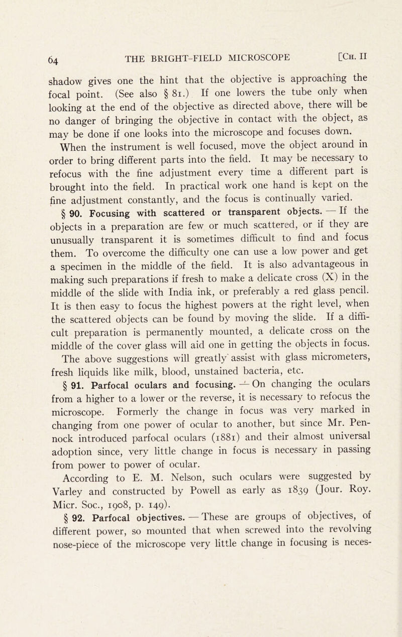 shadow gives one the hint that the objective is approaching the focal point. (See also §81.) If one lowers the tube only when looking at the end of the objective as directed above, there will be no danger of bringing the objective in contact with the object, a.s may be done if one looks into the microscope and focuses down. When the instrument is well focused, move the object around in order to bring different parts into the field. It may be necessary to refocus with the fine adjustment every time a different part is brought into the field. In practical work one hand is kept on the fine adjustment constantly, and the focus is continually varied. § 90. Focusing with scattered or transparent objects. — If the objects in a preparation are few or much scattered, or if they are unusually transparent it is sometimes difficult to find and focus them. To overcome the difficulty one can use a low power and get a specimen in the middle of the field. It is also advantageous in making such preparations if fresh to make a delicate cross (X) in the middle of the slide with India ink, or preferably a red glass pencil. It is then easy to focus the highest powers at the right level, when the scattered objects can be found by moving the slide. If a diffi- cult preparation is permanently mounted, a delicate cross on the middle of the cover glass will aid one in getting the objects in focus. The above suggestions will greatly' assist with glass micrometers, fresh liquids like milk, blood, unstained bacteria, etc. § 91. Parfocal oculars and focusing. — On changing the oculars from a higher to a lower or the reverse, it is necessary to refocus the microscope. Formerly the change in focus was very marked in changing from one power of ocular to another, but since Mr. Pen- nock introduced parfocal oculars (1881) and their almost universal adoption since, very little change in focus is necessary in passing from power to power of ocular. According to E. M. Nelson, such oculars were suggested by Varley and constructed by Powell as early as 1839 (Jour. Roy. Micr. Soc., 1908, p. 149). § 92. Parfocal objectives. — These are groups of objectives, of different power, so mounted that when screwed into the revolving nose-piece of the microscope very little change in focusing is neces-