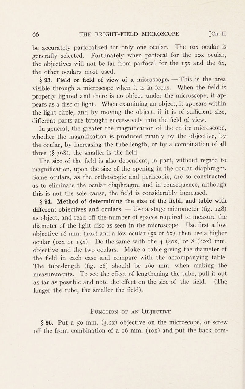 be accurately parfocalized for only one ocular. The lox ocular is generally selected. Fortunately when parfocal for the lox ocular, the objectives will not be far from parfocal for the 15X and the 6x, the other oculars most used. § 93. Field or field of view of a microscope. — This is the area visible through a microscope when it is in focus. When the field is properly lighted and there is no object under the microscope, it ap- pears as a disc of light. When examining an object, it appears within the light circle, and by moving the object, if it is of sufficient size, different parts are brought successively into the field of view. In general, the greater the magnification of the entire microscope, whether the magnification is produced mainly by the objective, by the ocular, by increasing the tube-length, or by a combination of all three (§ 368), the smaller is the field. The size of the field is also dependent, in part, without regard to magnification, upon the size of the opening in the ocular diaphragm. Some oculars, as the orthoscopic and periscopic, are so constructed as to eliminate the ocular diaphragm, and in consequence, although this is not the sole cause, the field is considerably increased. § 94. Method of determining the size of the field, and table with different objectives and oculars. — Use a stage micrometer (fig. 148) as object, and read off the number of spaces required to measure the diameter of the light disc as seen in the microscope. Use first a low objective 16 mm. (lox) and a low ocular (5X or 6x), then use a higher ocular (lox or 15X). Do the same with the 4 (40X) or 8 (zox) mm. objective and the two oculars. Make a table giving the diameter of the field in each case and compare with the accompanying table. The tube-length (fig. 26) should be 160 mm. when making the measurements. To see the effect of lengthening the tube, pull it out as far as possible and note the effect on the size of the field. (The longer the tube, the smaller the field). Function of an Objective § 95. Put a 50 mm. (3.2X) objective on the microscope, or screw off the front combination of a 16 mm. (lox) and put the back com-