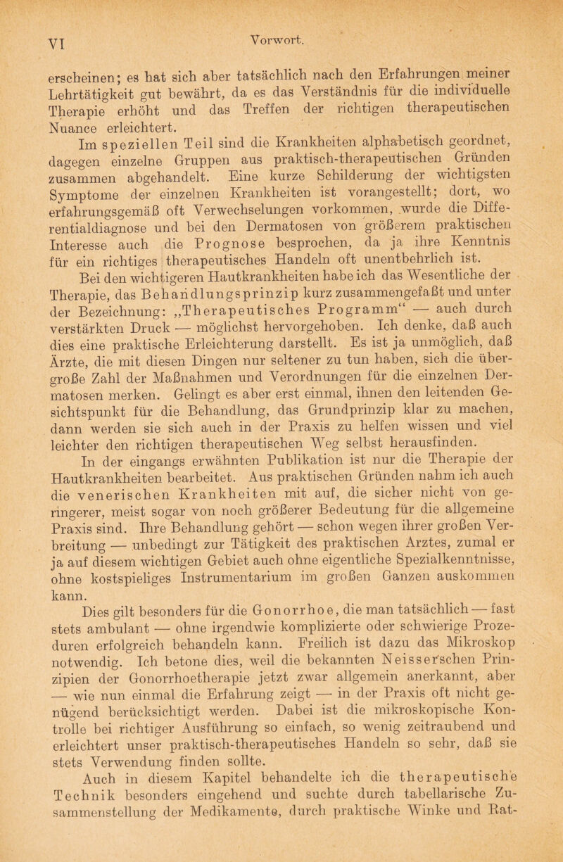 erscheinen; es hat sich aher tatsächlich nach den Erfahrungen meiner Lehrtätigkeit gut bewährt, da es das Verständnis für die individuelle Therapie erhöht und das Treffen der richtigen therapeutischen Nuance erleichtert. Im speziellen Teil sind die Krankheiten alphabetisch geordnet, dagegen einzelne Gruppen aus praktisch-therapeutischen Gründen zusammen abgehandelt. Eine kurze Schilderung der wichtigsten Symptome der einzelnen Krankheiten ist vorangestellt; dort, wo erfahrungsgemäß oft Verwechselungen Vorkommen, wurde die Diffe¬ rentialdiagnose und hei den Dermatosen von größerem praktischen Interesse auch die Prognose besprochen, da ja ihre Kenntnis für ein richtiges therapeutisches Handeln oft unentbehrlich ist. Bei den wichtigeren Hautkrankheiten habe ich das Wesentliche der Therapie, dasBehaiidlungsprinzip kurz zusammengefaßt und unter der Bezeichnung: „Therapeutisches Programm auch durch verstärkten Druck — möglichst hervorgehoben. Ich denke, daß auch dies eine praktische Erleichterung darstellt. Es ist ja unmöglich, daß Ärzte, die mit diesen Dingen nur seltener zu tun haben, sich die über¬ große Zahl der Maßnahmen und Verordnungen für die einzelnen Der¬ matosen merken. Gelingt es aber erst einmal, ihnen den leitenden Ge¬ sichtspunkt für die Behandlung, das Grundprinzip klar zu machen, dann werden sie sich auch in der Praxis zu helfen wissen und viel leichter den richtigen therapeutischen Weg selbst herausfinden. In der eingangs erwähnten Publikation ist nur die Therapie der Hautkrankheiten bearbeitet. Aus praktischen Gründen nahm ich auch die venerischen Krankheiten mit auf, die sicher nicht von ge¬ ringerer, meist sogar von noch größerer Bedeutung für die allgemeine Praxis sind. Ihre Behandlung gehört — schon wegen ihrer großen Ver¬ breitung -— unbedingt zur Tätigkeit des praktischen Arztes, zumal er ja auf diesem wichtigen Gebiet auch ohne eigentliche Spezialkenntnisse, ohne kostspieliges Instrumentarium im großen Ganzen auskommen kann. Dies gilt besonders für die Gonorrhoe, die man tatsächlich — fast stets ambulant — ohne irgendwie komplizierte oder schwierige Proze¬ duren erfolgreich behandeln kann. Freilich ist dazu das Mikroskop notwendig. Ich betone dies, weil die bekannten Neisser'schen Prin¬ zipien der Gonorrhoetherapie jetzt zwar allgemein anerkannt, aber — wie nun einmal die Erfahrung zeigt — in der Praxis oft nicht ge¬ nügend berücksichtigt werden. Dabei ist die mikroskopische Kon¬ trolle bei richtiger Ausführung so einfach, so wenig zeitraubend und erleichtert unser praktisch-therapeutisches Handeln so sehr, daß sie stets Verwendung finden sollte. Auch in diesem Kapitel behandelte ich die therapeutische Technik besonders eingehend und suchte durch tabellarische Zu¬ sammenstellung der Medikamente, durch praktische Winke und Bat-