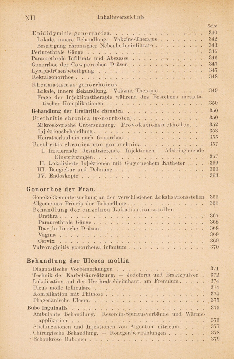 Seite Epididymitis gonorrhoica. 340 Lokale, innere Behandlung. Vakzine-Therapie.342 Beseitigung chronischer Nebenhodeninfiltrate.343 Periurethrale Gänge. 345 Paraurethrale Infiltrate und Abszesse.~ ..... . 346 Gonorrhoe der Cowpersehen Drüsen.— .347 Lymphdrüsenbeteiligung.347 Rektalgonorrhoe.348 Rheumatismus gonorrhoicus Lokale, innere Behandlung. Vakzine-Therapie ........ 349 Frage der Injektionstherapie während des Bestehens metasta¬ tischer Komplikationen .350 Behandlung der Urethritis chronica ..350 Urethritis chronica (gonorrhoica).350 Mikroskopische Untersuchung.' Provokationsmethoden. . . 352 Injektionsbehandlung.353 Heiratserlaubnis nach Gonorrhoe.355 Urethritis chronica non gonorrhoica.357 I. Irritierende desinfizierende Injektionen. Adstringierende Einspritzungen.357 II. Lokalisierte Injektionen mit Guyonschem Katheter . . . 359 III. Bougiekur und Dehnung. 360 IV. Endoskopie. 363 Gonorrhoe der Frau. Gonokokkenuntersuchung an den verschiedenen Lokalisationsstellen 365 Allgemeines Prinzip der Behandlung.. . 366 Behandlung der einzelnen Lokalisationsstellen Urethra.367 Paraurethrale Gänge.368 Bartholinsche Drüsen.368 Vagina./.369 Cervix ..369 Vulvovaginitis gonorrhoica infantum.370 Behandlung der Ulcera mollia. Diagnostische Vorbemerkungen.371 Technik der Karbolsäureätzung. — Jodoform und Ersatzpulver . 372 Lokalisation auf der Urethralschleimhaut, am Frenulum.374 Ulcus molle folliculare.374 Komplikation mit Phimose.374 Phagedänische Ulcera. 375 Bubo inguinalis. 375 Ambulante Behandlung. Resorcin-Spiritusverbände und Wärme¬ applikation .376 Stichinzisionen und Injektionen von Argentum nitricum.377 Chirurgische Behandlung. — Röntgenbestrahlungen.‘ 378 ' Schankröse Bubonen. 379