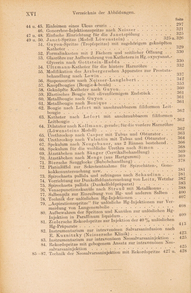 44 u. 45. 46. 47 u. 48. 49 u. 50. 51. 52. 53. 54. 55. 56. 57. 58. 59. 60. 61. 62. 63. 64. 65. 66. 67. 68. 69. 70. 71. 72. 73. 74. 75. 76. 77. 78. 79. 80. 81. 82. 83 84 85-87 Seite Einleimen eines Ulcus cruris . : . ..■’•••• 297 Gonorrhoe-Injektionsspritze nach Neisser.3* Einfache Einrichtung für die Jan et spülung.. • 32o Janet-Spritze (Modell Löwenstein) ....... 325u. 326 Guyon-Spritze (Tropfspritze) mit zugehörigem geknöpften Katheter.. .3^ Formalinkasten mit 2 Fächern und seitlicher Öffnung . . 330 Glasröhre zur Aufbewahrung von Kathetern in Hg. oxycyanat. - Glycerin nach Gottstein-Hadda. Ultzmann-Katheter für die hintere Harnröhre.332 Modifikation des Arzb erg ersehen Apparates zur Prostata- behandlung nach Lewin. Suspensorium nach Neisser-Langlebert.34 Knopfbougies (Bougie-ä-boule).. (w3 Geknöpfte Katheter nach Guyon..366 Elastisches Bougie mit olivenförmigem Endstück.3 1 Metallbougie nach Guyon.3^U Metallbougie nach Benique.... • 361 Bougie nach Lefort mit anschraubbarem filiformen Leit- bougie.. * • ' 362 Katheter nach Lefort mit anschraubbarem filiformen ^ ^ Leitbougie . . . ..; 362 Dilatator nach Kollmann, gerade; für die vordere Harnrohre (Löwensteins Modell).4 • „„7 Urethroskop nach Casper mit Tubus und Obturator. . . 563 Urethroskop nach Valentin mit Tubus und Obturator. . 364 Spekulum nach Neugebauer, aus 2 Rinnen bestehend. . 366 Spekulum für die weibliche Urethra nach Simon . . . . 368 Ätzstäbchen nach Sänger (Cervikalbehandlung).36. Ätzstäbchen nach Menge (aus Hartgummi) .363 Bi ersehe Saugglocke (Bubobehandlung).*• • • • 3/8 Platinlöffel zur Sekretentnahme für Spirochäten-, Gono- kokkenuntersuchung usw.; • * * * ; * * • * „fil Spirochaeta pallida und refrmgens nach bchaudmn . . . 3»i Vorrichtung zur Dunkelfelduntersuchung von Leitz, Wetzlar 582 Spirochaeta pallida (Dunkelfeldpräparat) . ....... 383 Venaepunctionskanüle nach Strauß mit Metallkonus . . • ' Salbenpilz zur Einreibung von Hg- und anderen Salben . 4ÜU Technik der unlöslichen Hg-Injektionen . .. . 40/ „Aspirationsspritze“ für unlösliche Hg-Injektionen zur Ver- meidung von Lungenembolie . • . • • • • • ; • • * ’ Aufbewahren der Spritzen und Kanülen zur unlöslichen Hg- Injektion in Paraffinum liquidum. . . . • • • • ;; * * Zielersche Rekordspritze zur Injektion der 40 % unlöslichen Instrumentarium zur intravenösen Salvarsanmfusion nach E. Kuznitzky (Neissersche Klinik) ..... . . . • 4Z3 Instrumentarium zur intravenösen Neosalvarsanmjektion . 4Zo . Rekordspritze mit gebogenem Ansatz zur mtravönosen Neo- salvarsaninjektion.’ ; * ’ *.,’ ' .'0>2 ’ . Technik der Neosalvarsanmjektion mit Rekordspritze 42/ u. 4Z»