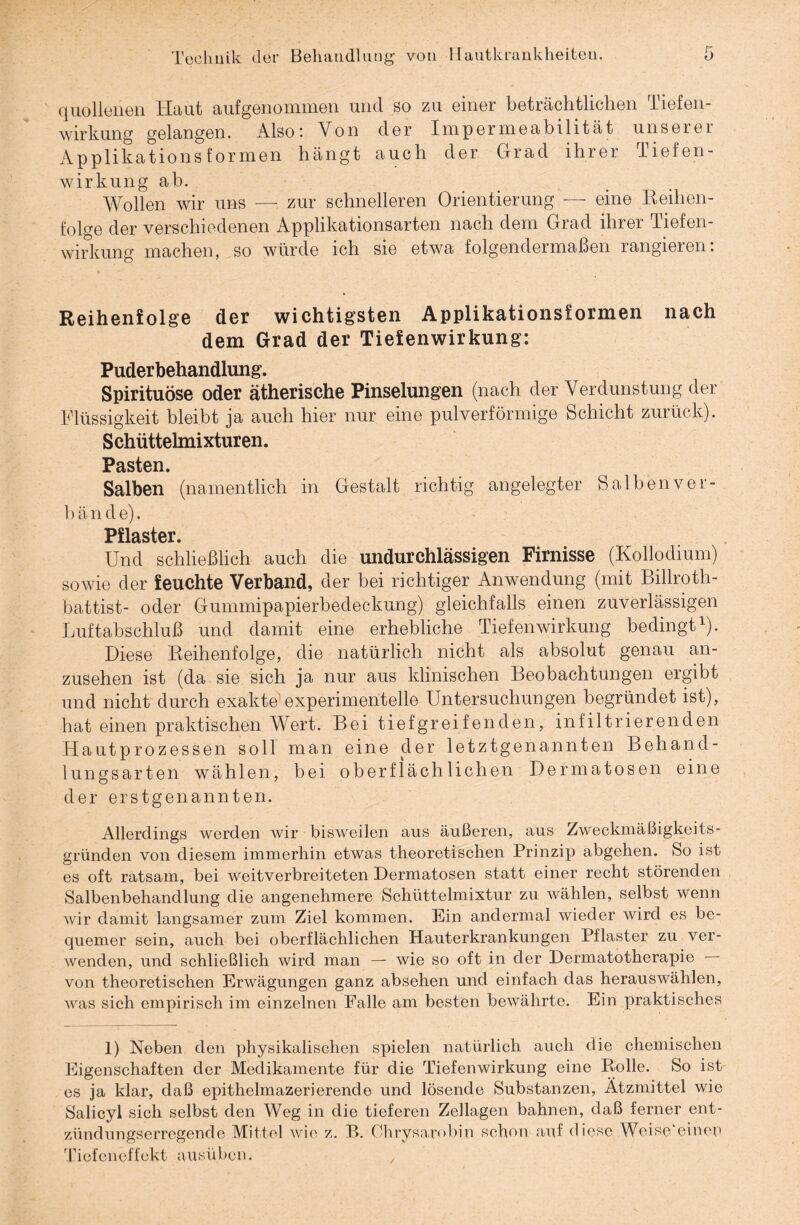 quollerien Haut aufgenommen und so zu einer beträchtlichen Tiefen¬ wirkung gelangen. Also: Von der Impermeabilität unserer Applikationsformen hängt auch der Grad ihrer Tiefen¬ wirkung ab. Wollen wir uns — zur schnelleren Orientierung — eine Reihen¬ folge der verschiedenen Applikationsarten nach dem Grad ihrer Tiefen¬ wirkung machen, so würde ich sie etwa folgendermaßen rangieren: Reihenfolge der wichtigsten Applikationsformen nach dem Grad der Tiefenwirkung: Puderbehandlung. Spirituose oder ätherische Pinselungen (nach der Verdunstung der Flüssigkeit bleibt ja auch hier nur eine pulverförmige Schicht zurück). Schüttelmixturen. Pasten. Salben (namentlich in Gestalt richtig angelegter Salbenver- b ä n d e). Pflaster. Und schließlich auch die undurchlässigen Firnisse (Kollodium) sowie der feuchte Verband, der bei richtiger Anwendung (mit Billroth- battist- oder Gummipapierbedeckung) gleichfalls einen zuverlässigen Luftabschluß und damit eine erhebliche Tiefenwirkung bedingt1). Diese Reihenfolge, die natürlich nicht als absolut genau an¬ zusehen ist (da sie sich ja nur aus klinischen Beobachtungen ergibt und nicht durch exakte experimentelle Untersuchungen begründet ist), hat einen praktischen Wert. Bei tiefgreifenden, infiltrierenden Hautprozessen soll man eine der letztgenannten Behand¬ lungsarten wählen, bei oberflächlichen Dermatosen eine der erstgenannten. Allerdings werden wir bisweilen aus äußeren, aus Zweckmäßigkeits- gründen von diesem immerhin etwas theoretischen Prinzip abgehen. So ist es oft ratsam, bei weitverbreiteten Dermatosen statt einer recht störenden Salbenbehandlung die angenehmere Schüttelmixtur zu wählen, selbst wenn wir damit langsamer zum Ziel kommen. Ein andermal wieder wird es be¬ quemer sein, auch bei oberflächlichen Hauterkrankungen Pflaster zu ver¬ wenden, und schließlich wird man — wie so oft in der Dermatotherapie von theoretischen Erwägungen ganz absehen und einfach das herauswählen, was sich empirisch im einzelnen Falle am besten bewährte. Ein praktisches 1) Neben den physikalischen spielen natürlich auch die chemischen Eigenschaften der Medikamente für die Tiefenwirkung eine Rolle. So ist es ja klar, daß epithelmazerierende und lösende Substanzen, Ätzmittel wie Salicyl sich selbst den Weg in die tieferen Zellagen bahnen, daß ferner ent¬ zündungserregende Mittel wie z. R. Ohrysarobin schon auf diese Woise'einen Tiefeneffekt ausüben.