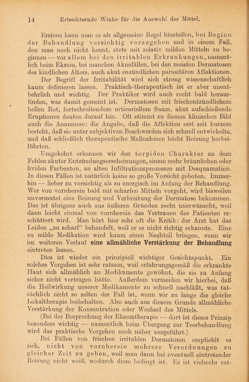 Erstens kann inan es als allgemeine Regel hinstellen, bei Beginn der Behandlung vorsichtig vorzugehen und in einem Ball, den man noch nicht kennt, stets mit relativ milden Mitteln zu be¬ ginnen— vor allem bei den irritablen Erkrankungen, nament¬ lich beim Ekzem, bei manchen Aknefällen, bei den meisten Dermatosen des kindlichen Alters, auch akut enzündlichen parasitären Affektionen. Der Begriff der Irritabilität wird sich streng wissenschaftlich kaum definieren lassen. Praktisch-therapeutisch ist er aber unent¬ behrlich und wichtig. Der Praktiker wird auch recht bald heraus¬ finden, was damit gemeint ist. Dermatosen mit frischentzündlichem hellen Rot, fortschreitendem urticariellem Saum, akut aufschießende Eruptionen deuten darauf hin. Oft stimmt zu diesem klinischen Bild auch die Anamnese: die Angabe, daß die Affektion erst seit kurzem besteht, daß sie unter subjektiven Beschwerden sich schnell entwickelte, und daß schließlich therapeutische Maßnahmen leicht Reizung herbei¬ führten. Umgekehrt erkennen wir den torpiden Charakter an dem Fehlen akuter Entzündungserscheinungen, einem mehr bräunlichen oder lividen Farbenton, an alten Infiltrationsprozessen mit Desquamation. In diesen Fällen ist natürlich keine so große Vorsicht geboten. Immer¬ hin — lieber zu vorsichtig als zu energisch im Anfang der Behandlung. Wer von vornherein bald mit scharfen Mitteln vorgeht, wird bisweilen unvermutet eine Reizung und Verbreitung der Dermatose bekommen. Das ist übrigens auch aus äußeren Gründen recht unerwünscht, weil dann leicht einmal von vornherein das Vertrauen des Patienten er¬ schüttert wird. Man hört hier sehr oft die Kritik: der Arzt hat das Leiden „zu scharf“ behandelt, weil er es nicht richtig erkannte. Eine zu milde Medikation wird kaum einen Nachteil bringen, wenn wir im weiteren Verlauf eine allmähliche Verstärkung der Behandlung eintreten lassen. Dies ist wieder ein prinzipiell wichtiger Gesichtspunkt. Ein solches Vorgehen ist sehr ratsam, weil erfahrungsgemäß die erkrankte Haut sich allmählich an Medikamente gewöhnt, die sie zu Anfang sicher nicht vertragen hätte. Außerdem vermeiden wir hierbei, daß die Heilwirkung unserer Medikamente zu schnell nachläßt, was tat¬ sächlich nicht so selten der Fall ist, wenn wir zu lange die gleiche Lokaltherapie heibehalten. Also auch aus diesem Grunde allmähliche Verstärkung der Konzentration oder Wechsel des Mittels. (Bei der Besprechung der Ekzemtherapie —- dort ist dieses Prinzip besonders wichtig — namentlich beim Übergang zur Teerbehandlung wird das praktische Vorgehen noch näher ausgeführt.) Bei Fällen von frischen irritablen Dermatosen empfiehlt es sich, nicht von vornherein mehrere Verordnungen zu gleicher Zeit zu gehen, weil man dann hei eventuell eintretender Reizung nicht weiß, wodurch diese bedingt ist. Es ist vielmehr rat-