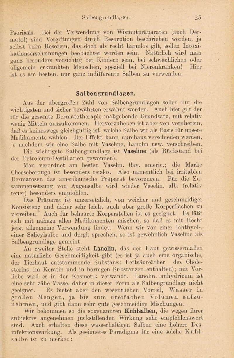 Salbengrundlageu. 9 n Zi o Psoriasis. Bei der Verwendung von Wismutpräparaten (auch Der¬ matol) sind Vergiftungen durch Resorption beschrieben worden, ja selbst beim Resorcin, das doch als recht harmlos gilt, sollen Intoxi¬ kationserscheinungen beobachtet worden sein. Natürlich wird man ganz besonders vorsichtig bei Kindern sein, bei schwächlichen oder allgemein erkrankten Menschen, speziell bei Nierenkranken! Hier ist es am besten, nur ganz indifferente Salben zu verwenden. Salbengrundlagen. Aus der übergroßen Zahl von Salbengrundlagen sollen nur die wichtigsten und sicher bewährten erwähnt werden. Auch hier gilt der für die gesamte Dermatotherapie maßgebende Grundsatz, mit relativ wenig Mitteln auszukommen. Hervorzuheben ist aber von vornherein, daß es keineswegs gleichgültig ist, welche Salbe wir als Basis für unsere Medikamente wählen. Der Effekt kann durchaus verschieden werden, je nachdem wir eine Salbe mit Vaseline, Lanolin usw. verschreiben. Die wichtigste Salbengrundlage ist Vaseline (als Rückstand bei der Petroleum-Destillation gewonnen). Man verordnet am besten Vaselin, flav. americ.; die Marke Cheeseborough ist besonders reizlos. Also namentlich bei irritablen Dermatosen das amerikanische Präparat bevorzugen. Für die Zu¬ sammensetzung von Augensalbe wird wieder Vaselin, alb. (relativ teuer) besonders empfohlen. Das Präparat ist unzersetzlich, von weicher und geschmeidiger Konsistenz und daher sehr leicht auch über große Körperflächen zu verreiben. Auch für behaarte Körperstellen ist es geeignet. Es läßt sich mit nahezu allen Medikamenten mischen, so daß es mit Recht jetzt allgemeine Verwendung findet. Wenn wir von einer Ichthyol-, einer Salicylsalbe und dergl. sprechen, so ist gewöhnlich Vaseline als Salbengrundlage gemeint. An zweiter Stelle steht Lanolin, das der Haut gewissermaßen eine natürliche Geschmeidigkeit gibt (es ist ja auch eine organische, der Tierhaut entstammende Substanz: Fettsäureäther des Chole¬ sterins, im Keratin und in hornigen Substanzen enthalten); mit Vor¬ liebe wird es in der Kosmetik verwandt. Lanolin, anhydricum ist eine sehr zähe Masse, daher in dieser Form als Salbengrundlage nicht geeignet. Es bietet aber den wesentlichen Vorteil, Wasser in großen Mengen, ja bis zum dreifachen Volumen aufzu¬ nehmen, und gibt dann sehr gute geschmeidige Mischungen. Wir bekommen so die sogenannten Kühlsalben, die wegen ihrer subjektiv angenehmen juckstillenden Wirkung sehr empfehlenswert sind. Auch erhalten diese wasserhaltigen Salben eine höhere Des¬ infektionswirkung. Als geeignetes Paradigma für eine solche Kühl- salbe ist zu merken: