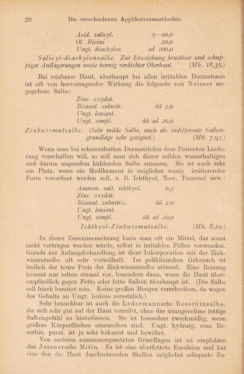 Acid. salicyl. 5—10,0 Ol. Ricini 20,0 Ungt. diachylon ad 100,0 S alicyl-di ach y Ions albe. Zur Erweichung krustöser und schup¬ piger Auflagerungen sowie hornig verdickter Oberhaut. (Mk. 18,35.) Bei reizbarer Haut, überhaupt bei allen irritablen Dermatosen ist oft von hervorragender Wirkung die folgende von Neisser an¬ gegebene Salbe: Zinc. oxydat. Bismut, subnitr. ää 2,0 Ungt. lenient. Ungt. simpl. ää ad 20,0 Zinkwismutsalbe. (Sehr milde Salbe, auch als indifferente Salben¬ grundlage sehr geeignet.) (Mk. 7,95.) Wenn man bei schmerzhaften Dermatitiden dem Patienten Linde¬ rung verschaffen will, so soll man sich dieser milden wasserhaltigen und darum angenehm kühlenden Salbe erinnern. Sie ist auch sehr am Platz, wenn ein Medikament in möglichst wenig irritierender Form verordnet werden soll, z. B. Ichthyol, Teer, Tumenol usw.: Ammon, sulf. ichthyol. 0,5 Zinc. oxydat. Bismut. subnitric. ää 2,0 Ungt. lenient. Ungt. simpl. ää ad 20,0 Ichthyol-Zinkwismutsalbe. (Mk. 8,10.) In dieser Zusammensetzung kann man oft ein Mittel, das sonst nicht vertragen werden würde, selbst in irritablen Fällen verwenden. Gerade zur Anfangsbehandlung ist diese Inkorporation mit der Zink¬ wismutsalbe oft sehr vorteilhaft. Im poliklinischen Gebrauch ist freilich der teure Preis der Zink wismutsalbe störend. Eine Reizung kommt nur selten einmal vor, besonders dann, wenn die Haut über¬ empfindlich gegen Fette oder fette Salben überhaupt ist. (Die Salbe soll frisch bereitet sein. Keine großen Mengen verschreiben, da wegen des Gehalts an Ungt. leniens zersetzlich.) Sehr brauchbar ist auch die Ledermannsche Resorbinsalbe, die sich sehr gut auf der Haut verreibt, ohne das unangenehme fettige Salbengefühl zu hinterlassen. Sie ist besonders zweckmäßig, wenn größere Körperflächen einzureiben sind. Ungt. hydrarg. cum Re- sorbin. parat, ist ja sehr bekannt und bewährt. Von anderen zusammengesetzten Grundlagen ist zu empfehlen das J es sn er sehe Mit in. Es ist eine überfettete Emulsion und hat eine den die Haut durchsetzenden Stoffen möglichst adäquate Zu-