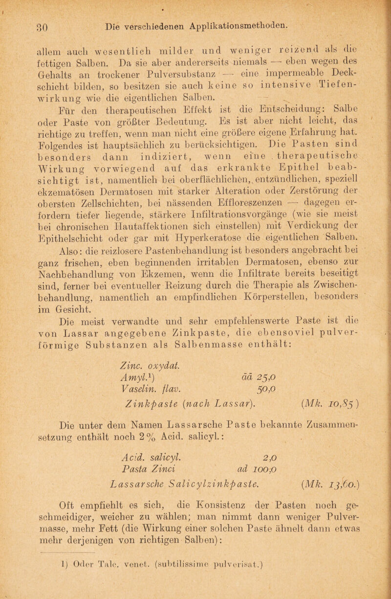 allem auch wesentlich milder und weniger reizend als die fettigen Salben. Da sie aber andererseits niemals — eben wegen des Gehalts an trockener Pulversubstanz -—■ eine impermeable Deck¬ schicht bilden, so besitzen sie auch keine so intensive Tiefen¬ wirkung wie die eigentlichen Salben. Für den therapeutischen Effekt ist die Entscheidung: Salbe oder Paste von größter Bedeutung. Es ist aber nicht leicht, das richtige zu treffen, wenn man nicht eine größere eigene Erfahrung hat. Folgendes ist hauptsächlich zu berücksichtigen. Die Pasten sind besonders dann indiziert, wenn eine . therapeutische Wirkung vorwiegend auf das erkrankte Epithel beab¬ sichtigt ist, namentlich bei oberflächlichen, entzündlichen, speziell ekzematösen Dermatosen mit starker Alteration oder Zerstörung der obersten Zellschichten, bei nässenden Effloreßzenzen — dagegen er¬ fordern tiefer liegende, stärkere Infiltrationsvorgänge (wie sie meist bei chronischen Hautaffektionen sich einstellen) mit Verdickung der Epithelschicht oder gar mit Hyperkeratoso die eigentlichen Salben. Also : die reizlosere Pastenbehandlung ist besonders angebracht bei ganz frischen, eben beginnenden irritablen Dermatosen, ebenso zur Nachbehandlung von Ekzemen, wenn die Infiltrate bereits beseitigt sind, ferner bei eventueller Beizung durch die Therapie als Zwischen¬ behandlung, namentlich an empfindlichen Körperstellen, besonders im Gesicht. Die meist verwandte und sehr empfehlenswerte Paste ist die von Lassar angegebene Zinkpaste, die ebensoviel pulver¬ förmige Substanzen als Salbenmasse enthält: Zinc. oxydat. Amyl.1) ää 25,0 Vaselin. jlav. 5°>° Zinkpaste (nach Lassar). (Mk. 10,85) Die unter dem Namen Lassar sehe Paste bekannte Zusammen¬ setzung enthält noch 2 % Acid. salicyl.: Acid. salicyl. 2,0 Pasta Zinci ad 100,0 Lassarsche Salicylzinkpaste. (Mk. 13,60.) Oft empfiehlt es sich, die Konsistenz der Pasten noch ge¬ schmeidiger, weicher zu wählen; man nimmt dann weniger Pulver¬ masse, mehr Fett (die Wirkung einer solchen Paste ähnelt dann etwas mehr derjenigen von richtigen Salben): I) Oder Tale, venet. (subtilissime pulverisat.)