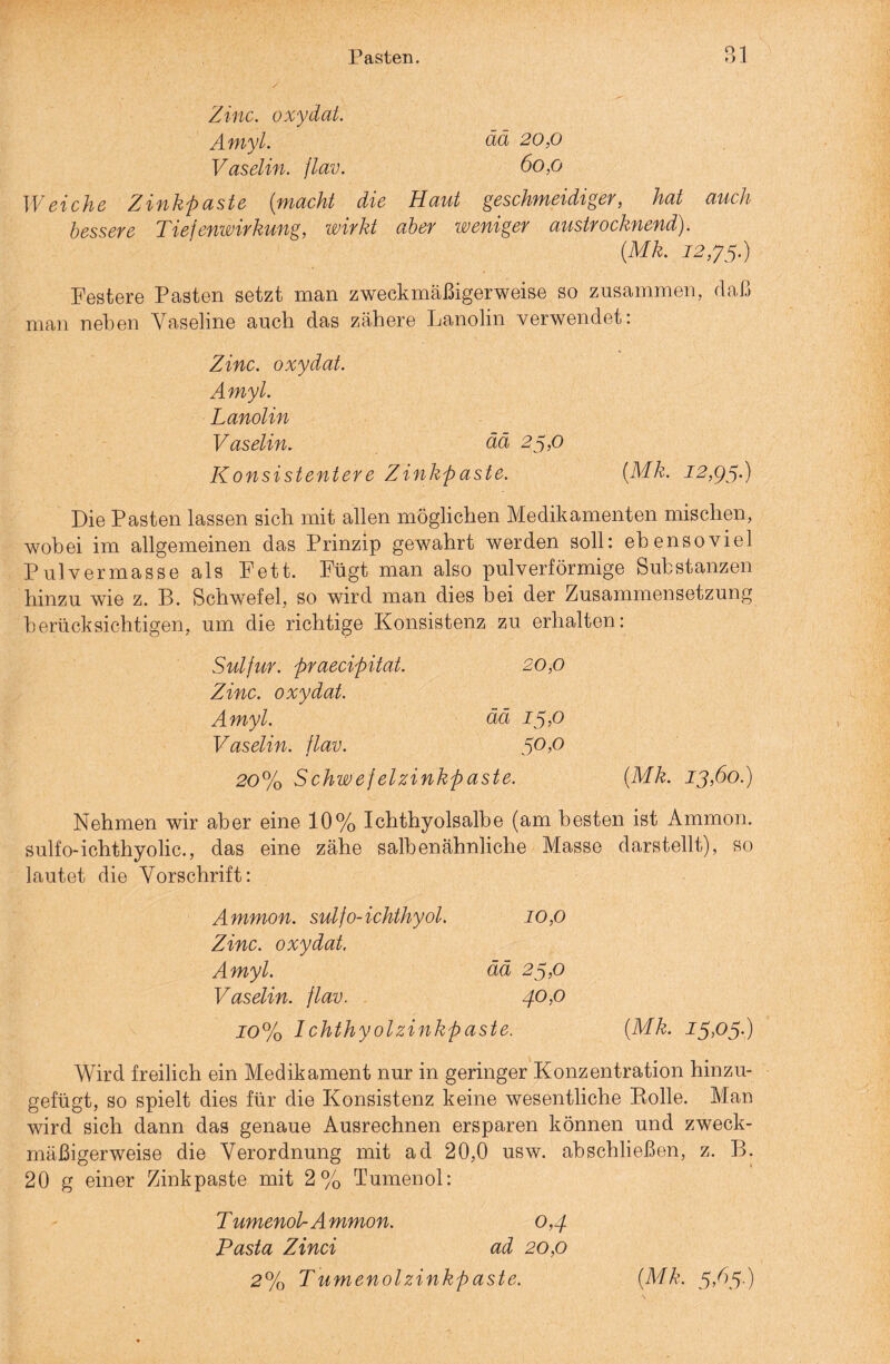 Zinc. oxydat. Amyl. ää 20,0 Vaselin, flav. 60,0 Weiche Zinkpaste {macht die Haut geschmeidiger, hat auch bessere Tiefenwirkung, wirkt aber weniger austrocknend). {Mk. 12,33.) Festere Pasten setzt man zweckmäßigerweise so zusammen, daß man neben Vaseline auch das zähere Lanolin verwendet: Zinc. oxydat. Amyl. Lanolin Vaselin. ää 25,0 Konsistentere Zinkpaste. {Mk. 12,95O Die Pasten lassen sich mit allen möglichen Medikamenten mischen, wobei im allgemeinen das Prinzip gewahrt werden soll: ebensoviel Pulvermasse als Fett. Fügt man also pulverförmige Substanzen hinzu wie z. B. Schwefel, so wird man dies bei der Zusammensetzung berücksichtigen, um die richtige Konsistenz zu erhalten: Sulfur, praecipitat. 20,0 Zinc. oxydat. Amyl. ää 13,0 Vaselin, flav. 50,0 20% Schwefelzinkpaste. {Mk. 13,60.) Nehmen wir aber eine 10% Ichthyolsalbe (am besten ist Ammon, sulfo-ichthyolic., das eine zähe salben ähnliche Masse darstellt), so lautet die Vorschrift: Ammon, sulfo-ichthyol. 10,0 Zinc. oxydat. Amyl. ää 23,0 Vaselin, flav. 40,0 10% Ichthyolzinkpaste. {Mk. 13,03.) Wird freilich ein Medikament nur in geringer Konzentration hinzu¬ gefügt, so spielt dies für die Konsistenz keine wesentliche Rolle. Man wird sich dann das genaue Ausrechnen ersparen können und zweck¬ mäßigerweise die Verordnung mit ad 20,0 usw. abschließen, z. B. 20 g einer Zinkpaste mit 2% Tumenol: Tumenol- Ammon. 0,4 Pasta Zinci ad 20,0 2% Tumenolzinkpaste. {Mk, 3,63.)