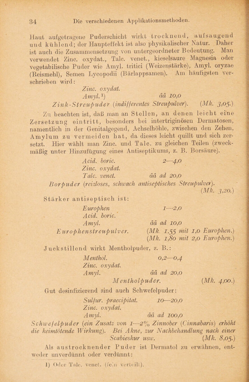 Ha ui auf getragene Puderschicht wirkt trocknend, auf saugend und kühlend; der Haupteffekt ist also physikalischer Natur. Daher ist auch die Zusammensetzung von untergeordneter Bedeutung. Man verwendet Zinc. oxydat., Tale, venet,, kieselsaure Magnesia oder vegetabilische Puder wie Amyl. tritici (Weizenstärke), Amyl. oryzae (Reismehl), Semen Lycopodii (Bärlappsamen). Am häufigsten ver¬ schrieben wird: Zinc. oxydat. Amyl.1) ää 10,0 Zink-Streupuder (indifferentes Streupulver). (Mk. 3,05.) ■ Zu beachten ist, daß man an Stellen, an denen leicht eine Zersetzung eintritt, besonders bei intertriginösen Dermatosen, namentlich in der Genitalgegend, Achselhöhle, zwischen den Zehen, Amyl um zu vermeiden hat, da dieses leicht quillt und sich zer¬ setzt. Hier wählt man Zinc. und Tale, zu gleichen Teilen (zweck¬ mäßig unter Hinzufügung eines Antiseptikums, z. B. Borsäure). A cid. boric. 2—4,0 Zinc. oxydat. Tale, venet. ää ad 20,0 Borpuder (reizloses, schwach antiseptisches Streupulver). (Mk. 3,20.) Stärker antiseptisch ist: Europhen 1—2,0 Acid. boric. Amyl. ää ad 10,0 Europhenstreupulver. (Mk. i,35 Europhen.) (Mk. 1,80 mit 2,0 Europhen.) Juckstillend wirkt Mentholpuder, z. B.: Menthol. 0,2—0,4 Zinc. oxydat. Amyl. ää ad 20,0 Mentholpuder. (Mk. 4,00.) Gut desinfizierend sind auch Schwefelpuder: Sulfur, praecipitat. 10—20,0 Zinc. oxydat. Amyl. ää ad 100,0 Schwefelpuder (ein Zusatz von I-—2% Zinnober (Cinnabaris) erhöht die keimtötende Wirkung). Bei Akne, zur Nachbehandlung nach einer Scabieskur usw. (Mk. 8,03.) Als aus trocknen der Puder ist Dermatol zu erwähnen, ent¬ weder unverdünnt oder verdünnt: 1) Oder Tale, venet. (fein verteilt).