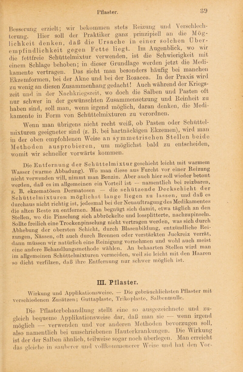 Pilaster. Besserung erzielt; wir bekommen stets Reizung und Verschlech¬ terung. Hier soll der Praktiker ganz prinzipiell an die Mög¬ lichkeit denken, daß die Ursache in einer solchen Uber¬ empfindlichkeit gegen Fette liegt. Im Augenblick, wo wir die fettfreie Schüttelmixtur verwenden, ist die Schwierigkeit mit einem Schlage behoben; in dieser Grundlage werden jetzt die Medi¬ kamente vertragen. Das sieht man besonders häufig bei manchen Ekzemformen, bei der Akne und bei der Rosacea. In der Praxis wird zu wenig an diesen Zusammenhang gedacht! Auch während der Kriegs¬ zeit und in der Nachkriegszeit, wo doch die Salben und Pasten oft nur schwer in der gewünschten Zusammensetzung und Reinheit zu haben sind, soll man, wenn irgend möglich, daran denken, die Medi¬ kamente in Form von Sehüttelmixturen zu verordnen. Wenn man übrigens nicht recht weiß, ob Pasten odei Schüttel¬ mixturen geeigneter sind (z. B. bei hartnäckigen Ekzemen), wird man in der oben empfohlenen Weise an symmetrischen Stellen beide Methoden ausprobieren, um möglichst bald zu entscheiden, womit wir schneller vorwärts kommen. Die Entfernung der Scliüttelmixtur geschieht leicht mit warmem Wasser (warme Abbadung). Wo man diese aus lurcht vor einer Reizung nicht verwenden will, nimmt man Benzin. Aber auch hier soll wieder betont werden, daß es im allgemeinen ein Vorteil ist — namentlich bei reizbaren, z. B. ekzematösen Dermatosen - die schützende Deckschicht der Schüttelmixturen möglichst lange liegen zu lassen, und daß es durchaus nicht richtig ist, jedesmal bei der Neuauftragung des Medikamentes die alten Reste zu entfernen. Man begnügt sich damit, etwa täglich an den Stellen, wo die Pinselung sich abbröckelte und lossplitterte, nachzupinseln. Sollte freilich eine Trockenpinselung nicht vertragen werden, was sich durch Abhebung der obersten Schicht, durch Blasenbildung, entzündliche Rei¬ zungen, Nässen, oft auch durch Brennen oder verstärkten Juckreiz verrät, dann müssen wir natürlich eine Reinigung vornehmen und wohl auch meist eine andere Behandlungsmethode wählen. An behaarten Stellen wird man im allgemeinen Schüttelmixturen vermeiden, weil sie leicht mit den Haaren so dicht verfilzen, daß ihre Entfernung nur schwer möglich ist. III. Pflaster. Wirkung und Applikationsweise. — Die gebräuchlichsten Pflaster mit verschiedenen Zusätzen; Guttaplaste, Trikoplaste, Salbenmulle. Die Pflasterbehandlung stellt eine so ausgezeichnete und zu¬ gleich bequeme Applikationsweise dar, daß man sie -—- wenn irgend möglich — verwenden und vor anderen Methoden bevorzugen soll, also namentlich bei umschriebenen Hauterkrankungen. Die Wirkung ist der der Salben ähnlich, teilweise sogar noch überlegen. Man erreicht das gleiche in sauberer und vollkommenerer Weise und hat den Vor-
