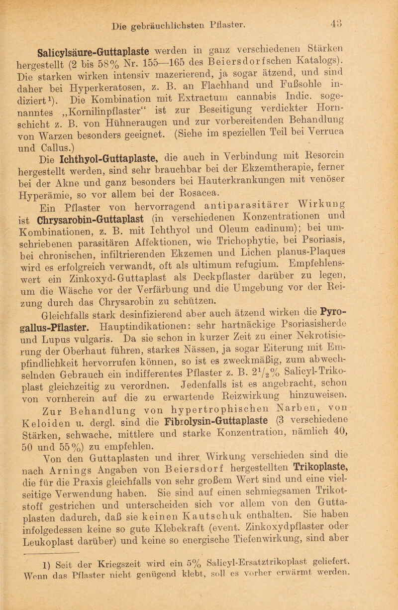 Die gebräuchlichsten Pilaster. Salicylsäure-Guttaplaste werden in ganz verschiedenen Stärken hergestellt (2 bis 58% Nr. 155—165 des Beiersdorfschen Katalogs). Die starken wirken intensiv mazerierend, ja sogar ätzend, und sind daher bei Hyperkeratosen, z. B. an Flachhand und Fußsohle in¬ diziert1) Die Kombination mit Extractum cannabis Indio, soge¬ nanntes „Kornilinpflaster“ ist zur Beseitigung verdickter Horn¬ schicht z. B. von Hühneraugen und zur vorbereitenden Behandlung von Warzen besonders geeignet. (Siehe im speziellen Teil bei Verruca und Callus.) . Die Xchthyol-Guttaplaste, die auch in Verbindung mit Besorcm hergestellt werden, sind sehr brauchbar hei der Ekzemtherapie, ferner bei der Akne und ganz besonders hei Hauterkrankungen mit venöser Hyperämie, so vor allem bei der Bosacea. Ein Pflaster von hervorragend antiparasitärer Wirkung ist Chrysarobin-Guttaplast (in verschiedenen Konzentrationen und Kombinationen, z. B. mit Ichthyol und Oleum cadinum); bei um¬ schriebenen parasitären Affektionen, wie Trichophytie, bei Psoriasis, bei chronischen, infiltrierenden Ekzemen und Lichen planus-Plaques wird es erfolgreich verwandt, oft als ultimum refugium. Empfehlens¬ wert ein Zinkoxyd-Guttaplast als Deckpflaster darüber zu legen, um die Wäsche vor der Verfärbung und die Umgebung vor der Bei¬ zung durch das Chrysarobin zu schützen. Gleichfalls stark desinfizierend aber auch ätzend wirken die Pyro gallus-Pilaster. Hauptindikationen: sehr hartnäckige Psoriasisherde und Lupus vulgaris. Da sie schon in kurzer Zeit zu einer Nekrotisie¬ rung der Oberhaut führen, starkes Nässen, ja sogar Eiterung mit Em¬ pfindlichkeit hervorrufen können, so ist es zweckmäßig, zum abwech¬ selnden Gebrauch ein indifferentes Pflaster z. B. 21/2% Salicyl-Triko- plast gleichzeitig zu verordnen. Jedenfalls ist es angebracht, schon von vornherein auf die zu erwartende Beizwirkung hinzuweisen. Zur Behandlung von hypertrophischen Narben, von Keloiden u. dergl. sind die Fibrolysin-Guttaplaste (3 verschiedene Stärken, schwache, mittlere und starke Konzentration, nämlich 40, 50 und 55%) zu empfehlen. Von den Guttaplasten und ihrer Wirkung verschieden sind die nach Arnings Angaben von Beiersdorf hergestellten Trikoplaste, die für die Praxis gleichfalls von sehr großem Wert sind und eine viel¬ seitige Verwendung haben. Sie sind auf einen schmiegsamen Trikot¬ stoff gestrichen und unterscheiden sich vor allem von den Gutta¬ plasten dadurch, daß sie keinen Kautschuk enthalten. Sie haben infolgedessen keine so gute Klebekraft (event. Zinkoxydpflaster oder Leukoplast darüber) und keine so energische Tiefenwirkung, sind aber 1) Seit der Kriegszeit wird ein 5% Salicyl-Ersatztrikoplast geliefert. Wenn das Pflaster nicht genügend klebt, soll es vorher erwärmt werden.