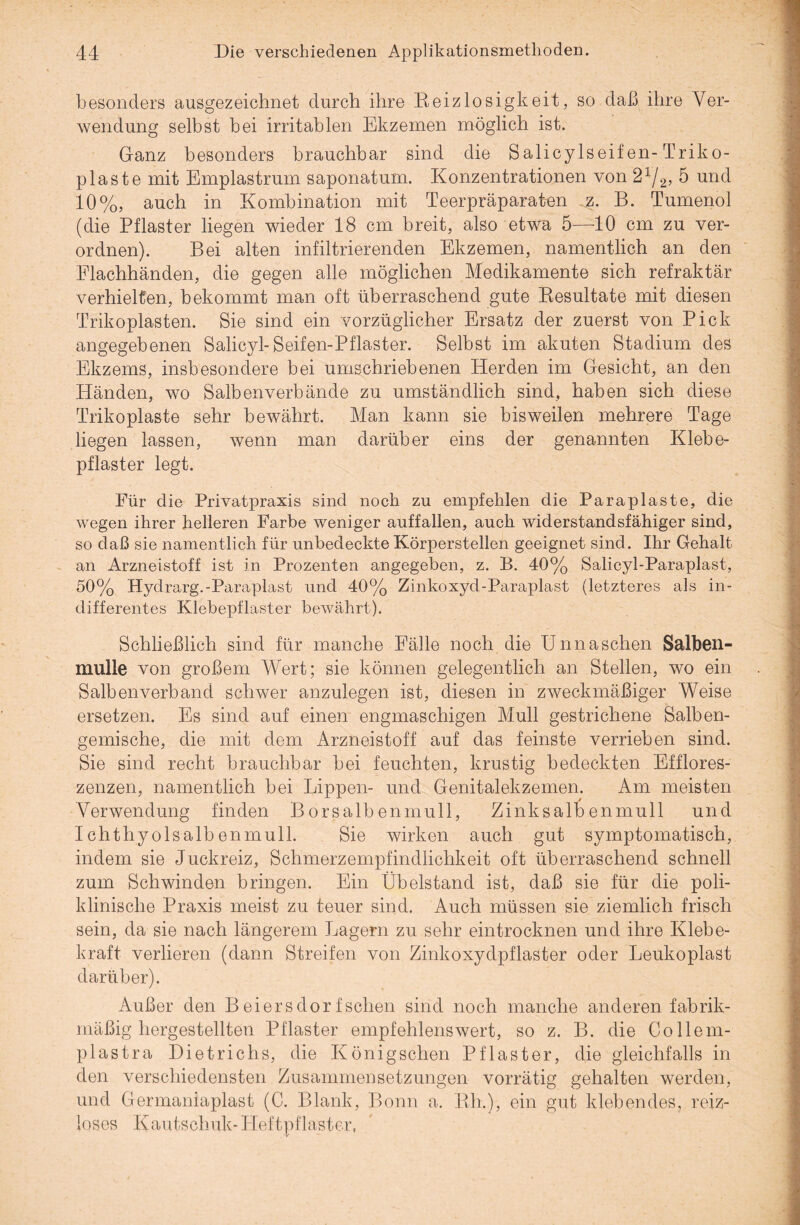 besonders ausgezeichnet durch ihre Reizlosigkeit, so daß ihre Ver¬ wendung selbst bei irritablen Ekzemen möglich ist. Ganz besonders brauchbar sind die Salicylseif en-Triko- plaste mit Emplastrum saponatum. Konzentrationen von 2x/2, 5 und 10%, auch in Kombination mit Teerpräparaten jz. B. Tumenol (die Pflaster liegen wieder 18 cm breit, also etwa 5—10 cm zu ver¬ ordnen). Bei alten infiltrierenden Ekzemen, namentlich an den Elachhänden, die gegen alle möglichen Medikamente sich refraktär verhielten, bekommt man oft überraschend gute Resultate mit diesen Trikoplasten. Sie sind ein vorzüglicher Ersatz der zuerst von Pick angegebenen Salicyl-Seifen-Pflaster. Selbst im akuten Stadium des Ekzems, insbesondere bei umschriebenen Herden im Gesicht, an den Händen, wo Salbenverbände zu umständlich sind, haben sich diese Trikoplaste sehr bewährt. Man kann sie bisweilen mehrere Tage liegen lassen, wenn man darüber eins der genannten Klebe¬ pflaster legt. Für die Privatpraxis sind noch zu empfehlen die Paraplaste, die wegen ihrer helleren Farbe weniger auffallen, auch widerstandsfähiger sind, so daß sie namentlich für unbedeckte Körperstellen geeignet sind. Ihr Gehalt an Arzneistoff ist in Prozenten angegeben, z. B. 40% Salicyl-Paraplast, 50% Hydrarg.-Paraplast und 40% Zinkoxyd-Paraplast (letzteres als in¬ differentes Klebepflaster bewährt). Schließlich sind für manche Fälle noch die Unnaschen Salben¬ mulle von großem Wert; sie können gelegentlich an Stellen, wo ein Salbenverband schwer anzulegen ist, diesen in zweckmäßiger Weise ersetzen. Es sind auf einen engmaschigen Mull gestrichene Salben¬ gemische, die mit dem Arzneistoff auf das feinste verrieben sind. Sie sind recht brauchbar bei feuchten, krustig bedeckten Efflores- zenzen, namentlich bei Lippen- und Genitalekzemen. Am meisten Verwendung finden Borsalbenmull, Zinksalb enrnull und Ichthyolsalbenmull. Sie wirken auch gut symptomatisch, indem sie Juckreiz, Schmerzempfindlichkeit oft überraschend schnell zum Schwinden bringen. Ein Übelstand ist, daß sie für die poli¬ klinische Praxis meist zu teuer sind. Auch müssen sie ziemlich frisch sein, da sie nach längerem Lagern zu sehr eintrocknen und ihre Klebe¬ kraft verlieren (dann Streifen von Zinkoxydpflaster oder Leukoplast darüber). Außer den Beiersdorfsehen sind noch manche anderen fabrik¬ mäßig hergestellten Pflaster empfehlenswert, so z. B. die Collem- plastra Dietrichs, die Königschen Pflaster, die gleichfalls in den verschiedensten Zusammensetzungen vorrätig gehalten werden, und Germaniaplast (C. Blank, Bonn a. Rh.), ein gut klebendes, reiz¬ loses Kautschuk- Heftpflaster,