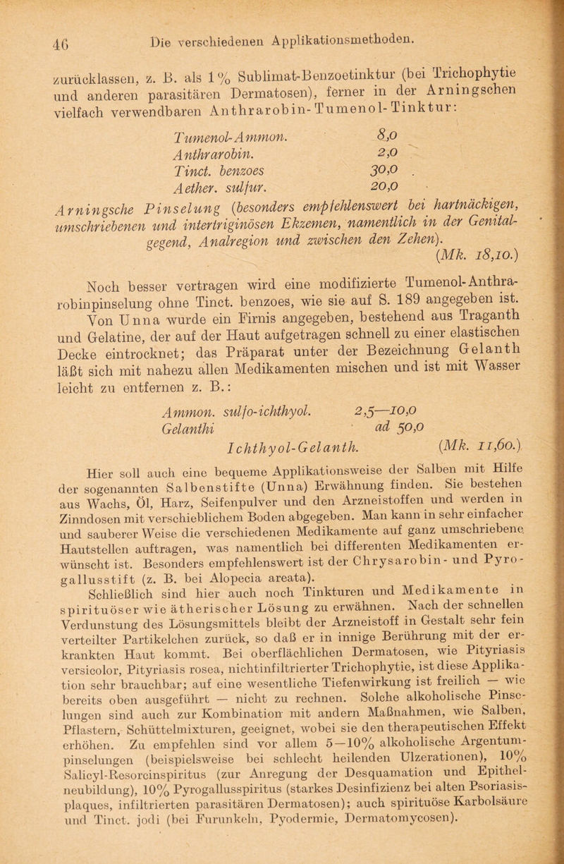 zurücklassen, z. B. als 1% Bublimat-Benzoetinktur (bei Irichopbytie und anderen parasitären Dermatosen), ferner in der Arningschen vielfach verwendbaren Anthrarobin- Tumenol- Tinktur: T umenol- A mmon. 8,0 Anthrarobin. 2,0 Tinct. benzoes 30,0 Aether. sulfur. 20,0 Arningsche Pinselung (besonders empfehlenswert bei hartnäckigen, umschriebenen und intertriginösen Ekzemen, namentlich in der Genital- eeeend, A.nalregion und zwischen den Zehen). 55 (Mk. 18,10.) Noch besser vertragen wird eine modifizierte Tumenol-Anthra- robinpinselung ohne Tinct. benzoes, wie sie auf S. 189 angegeben ist. Von Unna wurde ein Firnis angegeben, bestehend aus Traganth und Gelatine, der auf der Haut aufgetragen schnell zu einer elastischen Decke eintrocknet; das Präparat unter der Bezeichnung Gelanth läßt sich mit nahezu allen Medikamenten mischen und ist mit Wasser leicht zu entfernen z. B.: Ammon. sulfo-ichthyol. 2,5—10,0 Gelanthi 5°>° I chthyol-Gelanth. (Mk. 11,60.) Hier soll auch eine bequeme Applikationsweise der Salben mit Hilfe der sogenannten Salbenstifte (Unna) Erwähnung finden. Sie bestehen aus Wachs, Öl, Harz, Seifenpulver und den Arzneistoffen und werden in Zinndosen mit verschieblichem Boden abgegeben. Man kann in sehr einfachei und sauberer Weise die verschiedenen Medikamente auf ganz umschriebene. Hautstellen auftragen, was namentlich bei differenten Medikamenten er¬ wünscht ist. Besonders empfehlenswert ist der Chrysarobin- und Pyro gallusstift (z. B. bei Alopecia areata). Schließlich sind hier auch noch Tinkturen und Medikamente m spirituöser wie ätherischer Lösung zu erwähnen. Nach der schnellen Verdunstung des Lösungsmittels bleibt der Arzneistoff in Gestalt sehr fein verteilter Partikelchen zurück, so daß er in innige Berührung mit der er¬ krankten Haut kommt. Bei oberflächlichen Dermatosen, wie Pityriasis versicolor, Pityriasis rosea, nichtinfiltrierter Trichophytie, ist diese Applika¬ tion sehr brauchbar; auf eine wesentliche Tiefenwirkung ist freilich — wie bereits oben ausgeführt — nicht zu rechnen. Solche alkoholische Pinse¬ lungen sind auch zur Kombination mit andern Maßnahmen, wie Salben, Pflastern, Schüttelmixturen, geeignet, wobei sie den therapeutischen Effekt erhöhen. Zu empfehlen sind vor allem 5 —10% alkoholische Argentum¬ pinselungen (beispielsweise bei schlecht heilenden Ulzerationen), 10 /0 Salicyl-Resorcinspiritus (zur Anregung der Desquamation und Epithel¬ neubildung), 10% Pyrogallusspiritus (starkes Desinfizienz bei alten Psoriasis¬ plaques, infiltrierten parasitären Dermatosen); auch spirituöse Karbolsäure und Tinct. jodi (bei Furunkeln, Pyodermie, Dermatomycosen).