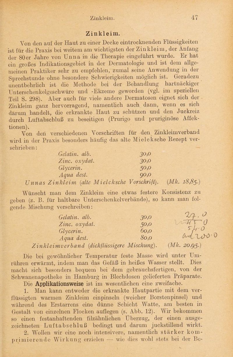 Z i n k 1 e i m. Von den auf der Haut zu einer Decke eintrocknenden Flüssigkeiten ist für die Praxis bei weitem am wichtigsten der Zinkleim, der Anfang der 80er Jahre von Unna in die Therapie eingeführt wurde. Er hat ein großes Indikationsgebiet in der Dermatologie und ist dein allge¬ meinen Praktiker sehr zu empfehlen, zumal seine Anwendung in der Sprechstunde ohne besondere Schwierigkeiten möglich ist. Geradezu unentbehrlich ist die Methode bei der Behandlung hartnäckiger Unterschenkelgeschwüre und -Ekzeme geworden (vgl. im speziellen Teil S. 298). Aber auch für viele andere Dermatosen eignet sich der Zinkleim ganz hervorragend, namentlich auch dann, wenn es sich darum handelt, die erkrankte Haut zu schützen und den Juckreiz durch Luftabschluß zu beseitigen (Prurigo und pruriginöse Affek¬ tionen). Von den verschiedenen Vorschriften für den Zinkleimverband wird in der Praxis besonders häufig das alte Mielcksche Rezept ver¬ schrieben : Gelatin. alb. 30,0 Zinc. oxydat. 30,0 Glycerin. 50,0 Aqua dest. 90,0 Unnas Zinkleim (alte Mielcksche Vorschrift). (Mk. 18,85.) Wünscht man dem Zinkleim eine etwas festere geben (z. B. für haltbare Unterschenkelverbände), so gende. Mischung verschreiben: Gelatin. alb. 30,0 Zinc. oxydat. 50,0 Glycerin. 60,0 Aqua dest. 80,0 Zinkleimverband (dickflüssigere Mischung). Konsistenz zu kann man fol- Tli'O M \a>o • 0 (Mk. 20,95.) Die bei gewöhnlicher Temperatur feste Masse wird unter Um¬ rühren erwärmt, indem man das Gefäß in heißes Wasser stellt. Dies macht sich besonders bequem bei dem gebrauchsfertigen, von der Schwanenapotheke in Hamburg in Blechdosen gelieferten Präparate. Die Applikationsweise ist im wesentlichen eine zweifache. 1. Man kann entweder die erkrankte Hautpartie mit dem ver¬ flüssigten warmen Zinkleim einpinseln (weicher Borstenpinsel) und während des Erstarrens eine dünne Schicht Watte, am besten in Gestalt von einzelnen Flocken auflegen (s. Abb. 12). Wir bekommen so einen festanhaftenden f'ilzähnlichen Überzug, der einen ausge¬ zeichneten Luftabschluß bedingt und darum juckstillend wirkt. 2. Wollen wir eine noch intensivere, namentlich stärker kom¬ primierende Wirkung erzielen — wie dies wohl stets bei der Be-