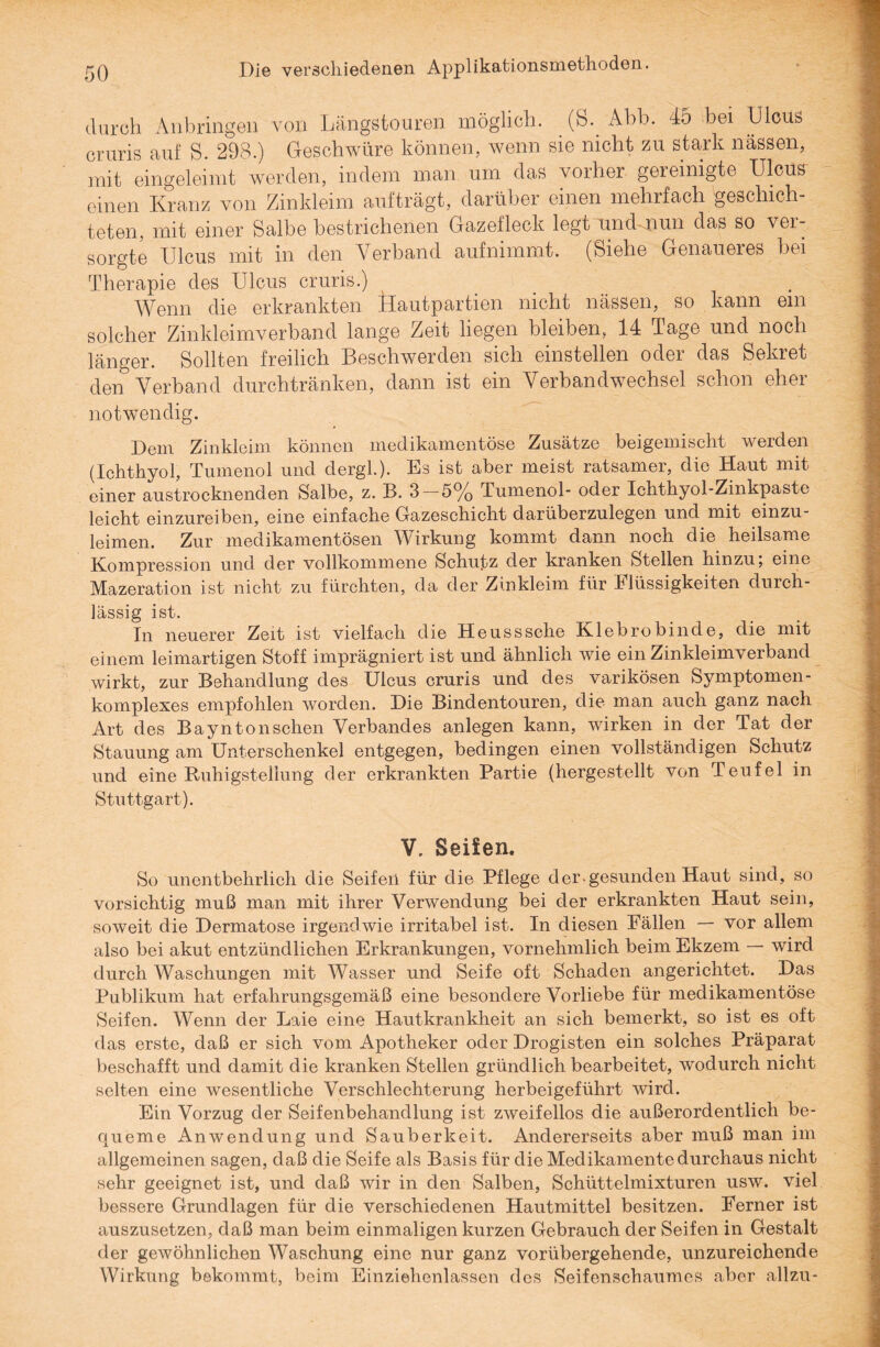 durch An bringen von Längstouren möglich, (ö. Ahb. 45 bei Ulcus cruris auf S. 298.) Geschwüre können, wenn sie nicht zu stark nässen, mit eingeleimt werden, indem man um das vorher gei einigte Ulcus einen Kranz von Zinkleim aufträgt, darüber einen mehrfach geschich¬ teten, mit einer Salbe bestrichenen Gazefleck legt und nun das so ver¬ sorgte Ulcus mit in den Verband aufnimmt. (Siehe Genaueres bei Therapie des Ulcus cruris.) Wenn die erkrankten Hautpartien nicht nässen, so kann ein solcher Zinkleimverband lange Zeit liegen bleiben, 14 Tage und noch länger. Sollten freilich Beschwerden sich einstellen oder das Sekret den& Verband durchtränken, dann ist ein Verbandwechsel schon eher notwendig. Dem Zinkleim können medikamentöse Zusätze beigemischt werden (Ichthyol, Tumenol und dergl.). Es ist aber meist ratsamer, die Haut mit einer austrocknenden Salbe, z. B. 3 — 5% Tumenol- oder Ichthyol-Zinkpaste leicht einzureiben, eine einfache Gazeschicht darüberzulegen und mit einzu¬ leimen. Zur medikamentösen Wirkung kommt dann noch die heilsame Kompression und der vollkommene Schutz der kranken Stellen hinzu, eine Mazeration ist nicht zu fürchten, da der Zinkleim für Flüssigkeiten durch¬ lässig ist. In neuerer Zeit ist vielfach die Heusssche Klebrobinde, die mit einem leimartigen Stoff imprägniert ist und ähnlich wie ein Zinkleimverband wirkt, zur Behandlung des Ulcus cruris und des varikösen Symptomen- komplexes empfohlen worden. Die Bindentouren, die man auch ganz nach Art des Bayntonschen Verbandes anlegen kann, wirken in der Tat der Stauung am Unterschenkel entgegen, bedingen einen vollständigen Schutz und eine Ruhigsteilung der erkrankten Partie (hergestellt von Teufel in Stuttgart). V. Seifen. So unentbehrlich die Seifen für die Pflege der-gesunden Haut sind, so vorsichtig muß man mit ihrer Verwendung bei der erkrankten Haut sein, soweit die Dermatose irgendwie irritabel ist. In diesen Fällen — vor allem also bei akut entzündlichen Erkrankungen, vornehmlich beim Ekzem — wird durch Waschungen mit Wasser und Seife oft Schaden angerichtet. Das Publikum hat erfahrungsgemäß eine besondere Vorliebe für medikamentöse Seifen. Wenn der Laie eine Hautkrankheit an sich bemerkt, so ist es oft das erste, daß er sich vom Apotheker oder Drogisten ein solches Präparat beschafft und damit die kranken Stellen gründlich bearbeitet, wodurch nicht selten eine wesentliche Verschlechterung herbeigeführt wird. Ein Vorzug der Seifenbehandlung ist zweifellos die außerordentlich be¬ queme Anwendung und Sauberkeit. Andererseits aber muß man im allgemeinen sagen, daß die Seife als Basis für die Medikamente durchaus nicht sehr geeignet ist, und daß wir in den Salben, Schüttelmixturen usw. viel bessere Grundlagen für die verschiedenen Hautmittel besitzen. Ferner ist auszusetzen, daß man beim einmaligen kurzen Gebrauch der Seifen in Gestalt der gewöhnlichen Waschung eine nur ganz vorübergehende, unzureichende Wirkung bekommt, beim Einziehenlassen des Seifenschaumes aber allzu-