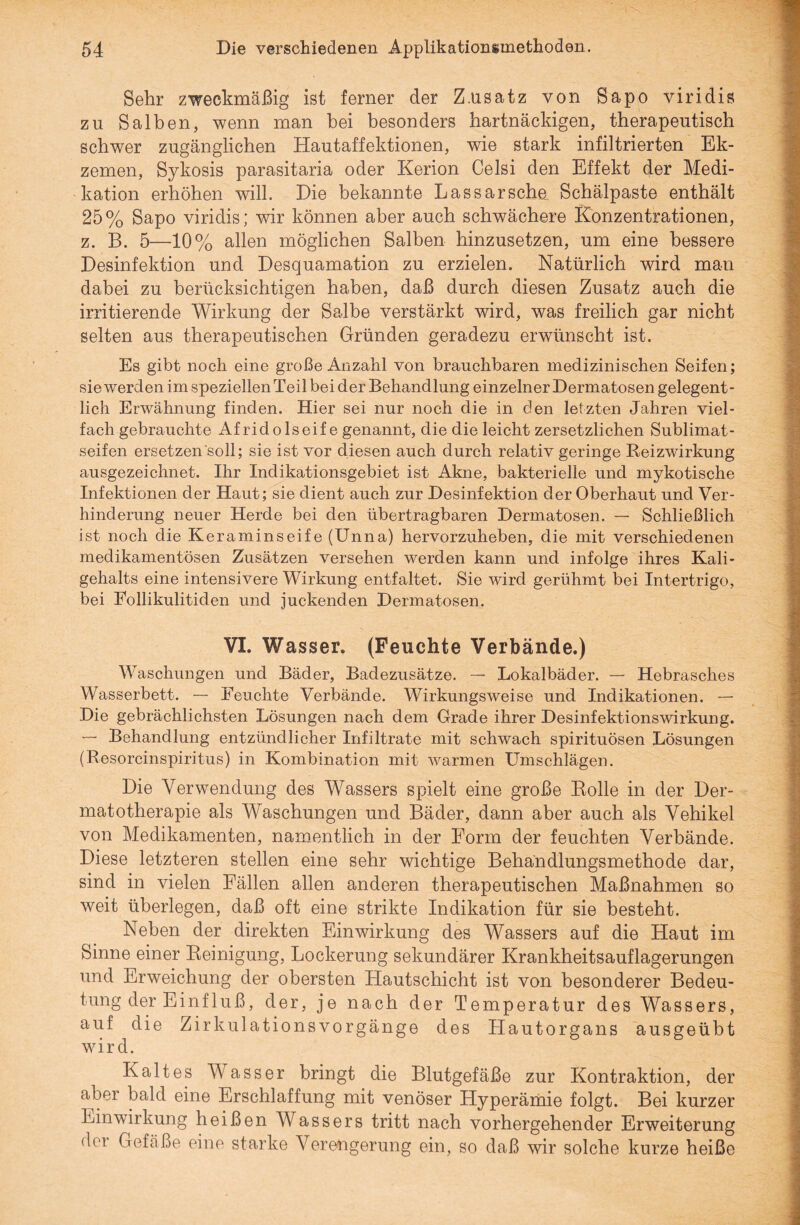Sehr zweckmäßig ist ferner der Z.usatz von Sapo viridis zu Salben, wenn man hei besonders hartnäckigen, therapeutisch schwer zugänglichen Hautaffektionen, wie stark infiltrierten Ek¬ zemen, Sykosis parasitaria oder Kerion Celsi den Effekt der Medi¬ kation erhöhen will. Die bekannte Lassarsche. Schälpaste enthält 25% Sapo viridis; wir können aber auch schwächere Konzentrationen, z. B. 5—10% allen möglichen Salben hinzusetzen, um eine bessere Desinfektion und Desquamation zu erzielen. Natürlich wird man dabei zu berücksichtigen haben, daß durch diesen Zusatz auch die irritierende Wirkung der Salbe verstärkt wird, was freilich gar nicht selten aus therapeutischen Gründen geradezu erwünscht ist. Es gibt noch eine große Anzahl von brauchbaren medizinischen Seifen; sie werden im speziellen Teil bei der Behandlung einzelner Dermatosen gelegent¬ lich Erwähnung finden. Hier sei nur noch die in den letzten Jahren viel¬ fach gebrauchte Afridolseif e genannt, die die leicht zersetzlichen Sublimat¬ seifen ersetzen soll; sie ist vor diesen auch durch relativ geringe Reizwirkung ausgezeichnet. Ihr Indikationsgebiet ist Akne, bakterielle und mykotische Infektionen der Haut; sie dient auch zur Desinfektion der Oberhaut und Ver¬ hinderung neuer Herde bei den übertragbaren Dermatosen. — Schließlich ist noch die Keraminseife (Unna) hervorzuheben, die mit verschiedenen medikamentösen Zusätzen versehen werden kann und infolge ihres Kali¬ gehalts eine intensivere Wirkung entfaltet. Sie wird gerühmt bei Intertrigo, bei Eollikulitiden und juckenden Dermatosen. VI. Wasser. (Feuchte Verbände.) Waschungen und Bäder, Badezusätze. — Lokalbäder. — Hebrasches Wasserbett. — Feuchte Verbände. Wirkungsweise und Indikationen. — Die gebrächlichsten Lösungen nach dem Grade ihrer Desinfektionswirkung. Behandlung entzündlicher Infiltrate mit schwach spirituösen Lösungen (Resorcinspiritus) in Kombination mit warmen Umschlägen. Die Verwendung des Wassers spielt eine große Rolle in der Der- matotherapie als Waschungen und Bäder, dann aber auch als Vehikel von Medikamenten, namentlich in der Form der feuchten Verbände. Diese letzteren stellen eine sehr wichtige Behandlungsmethode dar, sind in vielen Fällen allen anderen therapeutischen Maßnahmen so weit überlegen, daß oft eine strikte Indikation für sie besteht. Neben der direkten Einwirkung des Wassers auf die Haut im Sinne einer Reinigung, Lockerung sekundärer Krankheitsauflagerungen und Erweichung der obersten Hautschicht ist von besonderer Bedeu¬ tung der Einfluß, der, je nach der Temperatur des Wassers, auf die Zirkulationsvorgänge des Hautorgans ausgeübt wird. Kaltes Wasser bringt die Blutgefäße zur Kontraktion, der aber bald eine Erschlaffung mit venöser Hyperämie folgt. Bei kurzer Einwirkung heißen Wassers tritt nach vorhergehender Erweiterung der Gefäße eine starke Verengerung ein, so daß wir solche kurze heiße
