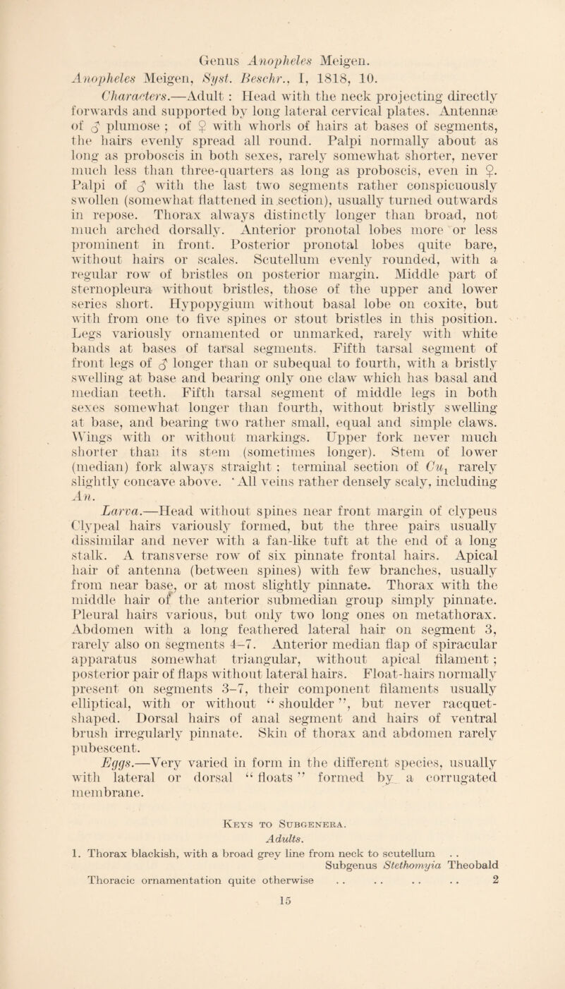 Genus Anopheles Meigen. Anopheles Meigen, Syst. Beschr., I, 1818, 10. Characters.—Adult : Head with the neck projecting directly forwards and supported by long lateral cervical plates. Antennse of A plumose ; of $ with whorls of hairs at bases of segments, the hairs evenly spread all round. Palpi normally about as long as proboscis in both sexes, rarely somewhat shorter, never much less than three-quarters as long as proboscis, even in $. Palpi of A with the last two segments rather conspicuously swollen (somewhat flattened in section), usually turned outwards in repose. Thorax always distinctly longer than broad, not much arched dorsally. Anterior pronotal lobes more or less prominent in front. Posterior pronotal lobes quite bare, without hairs or scales. Scutellum evenly rounded, with a regular row of bristles on posterior margin. Middle part of sternopleura without bristles, those of the upper and lower series short. Hypopygium without basal lobe on coxite, but with from one to five spines or stout bristles in this position. Legs variously ornamented or unmarked, rarely with white bands at bases of tarsal segments. Fifth tarsal segment of front legs of A longer than or subequal to fourth, with a bristly swelling at base and bearing only one claw which has basal and median teeth. Fifth tarsal segment of middle legs in both sexes somewhat longer than fourth, without bristly swelling at base, and bearing two rather small, equal and simple claws. Wings with or without markings. Upper fork never much shorter than its stem (sometimes longer). Stem of lower (median) fork always straight ; terminal section of Cu1 rarely slightly concave above.  All veins rather densely scaly, including An. Larva.—Head without spines near front margin of clypeus Clypeal hairs variously formed, but the three pairs usually dissimilar and never with a fan-like tuft at the end of a long stalk. A transverse row of six pinnate frontal hairs. Apical hair of antenna (between spines) with few branches, usually from near base, or at most slightly pinnate. Thorax with the middle hair of the anterior submedian group simply pinnate. Pleural hairs various, but only two long ones on metatliorax. Abdomen with a long feathered lateral hair on segment 3, rarely also on segments 4-7. Anterior median flap of spiracular apparatus somewhat triangular, without apical filament ; posterior pair of flaps without lateral hairs. Float-hairs normally present on segments 3-7, their component filaments usually elliptical, with or without “ shoulder ”, but never racquet- shaped. Dorsal hairs of anal segment and hairs of ventral brush irregularly pinnate. Skin of thorax and abdomen rarely pubescent. Eggs.—Very varied in form in the different species, usually with lateral or dorsal “ floats ” formed by. a corrugated membrane. Keys to Subgenera. Adults. 1. Thorax blackish, with a broad grey line from neck to scutellum Subgenus Stethomyia Theobald Thoracic ornamentation quite otherwise . . . . . . . . 2