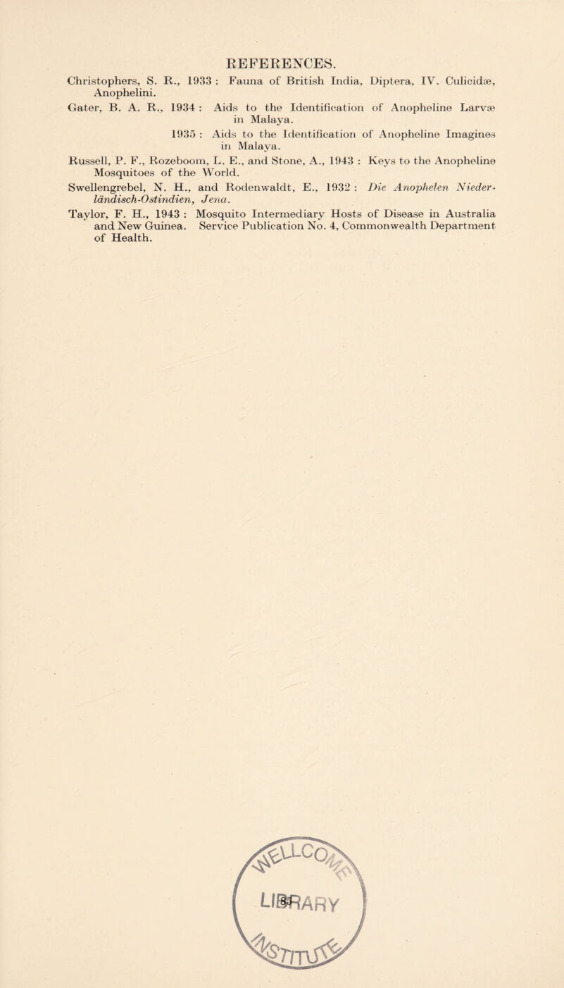 REFERENCES. Christophers, S. R., 1933 : Fauna of British India, Diptera, IV. Culieidae, Anophelini. Cater, B. A. R., 1934 : Aids to the Identification of Anopheline Larvae in Malaya. 1935 : Aids to the Identification of Anopheline Imagines in Malaya. Russell, P. F., Rozeboom, L. E., and Stone, A., 1943 : Keys to the Anopheline Mosquitoes of the World. Swellengrebel, N. H., and Rodenwaldt, E., 1932 : Die Anophelen Nieder- landisch-Ostindien, Jena. Taylor, F. H., 1943 : Mosquito Intermediary Hosts of Disease in Australia and New Guinea. Service Publication No. 4, Commonwealth Department of Health.