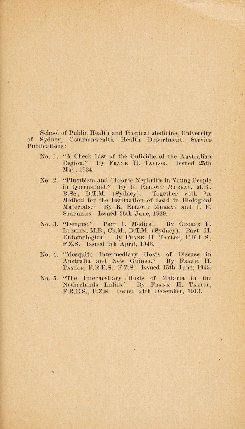 School of Public Health and Tropical Medicine, University of Sydney, Commonwealth Health Department, Service Publications: No. 1. “A Check List of the Culicidse of the Australian Region.” Bv Frank H. Taylor. Issued 25th May, 1934. No. 2. “Plumbism and Chronic Nephritis in Young People in Queensland.” By R. Elliott Murray, M.B., B.Sc., D.T.M. (Sydney). Together with “A Method for the Estimation of Lead in Biological Materials.” By R. Elliott Murray and I. F. Stephens. Issued 26th June, 1939. No. 3. “Dengue.” Part I. Medical. By George F. Lumley, M.B., Ch.M., D.T.M. (Sydney). Part II. Entomological. By Frank H. Taylor, F.R.E.S., F.Z.S. Issued 9th April, 1943. No. 4. “Mosquito Intermediary Hosts of Disease in Australia and New Guinea.” By Frank H. Taylor, F.R.E.S., F.Z.S. Issued 15th June, 1943. No. 5. “The Intermediary Hosts of Malaria in the Netherlands Indies.” By Frank H. Taylor, F.R.E.S., F.Z.S. Issued 24tli December, 1943.