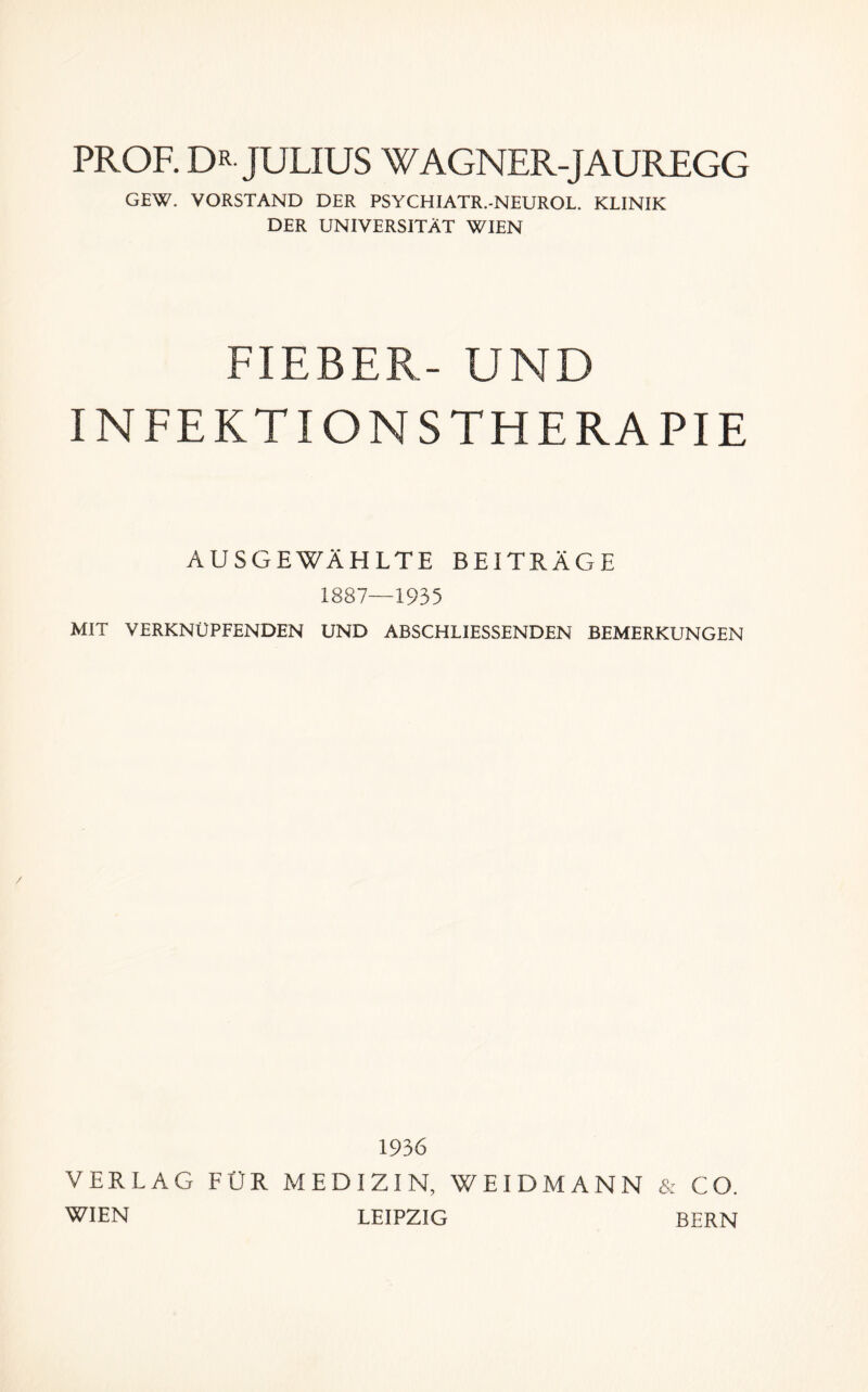 PROF. DR JULIUS WAGNER-JAUREGG GEW. VORSTAND DER PSYCHIATR.-NEUROL. KLINIK DER UNIVERSITÄT WIEN FIEBER- UND IN FE KT IONS THE RA PIE AUSGEWÄHLTE BEITRÄGE 1887—1935 MIT VERKNÜPFENDEN UND ABSCHLIESSENDEN BEMERKUNGEN 1936 VERLAG FÜR MEDIZIN, WEIDMANN & CO. WIEN LEIPZIG BERN