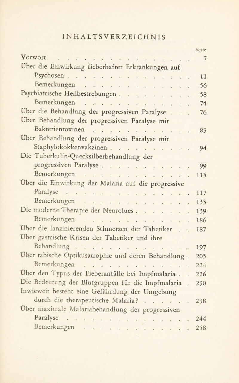 INHALTSVERZEICHNIS Seite Vorwort . 7 Über die Einwirkung fieberhafter Erkrankungen auf Psychosen. 11 Bemerkungen.56 Psychiatrische Heilbestrebungen.58 Bemerkungen.74 Über die Behandlung der progressiven Paralyse ... 76 Über Behandlung der progressiven Paralyse mit Bakterientoxinen.83 Über Behandlung der progressiven Paralyse mit Staphylokokkenvakzinen.9 4 Die Tuberkulin-Quecksilberbehandlung der progressiven Paralyse.99 Bemerkungen.115 Uber die Einwirkung der Malaria auf die progressive Paralyse ..117 Bemerkungen.133 Die moderne Therapie der Keurolues . 139 Bemerkungen ..186 Ober die lanzinierenden Schmerzen der Tabetiker . . 187 Über gastrische Krisen der Tabetiker und ihre Behandlung.197 Über tabische Optikusatrophie und deren Behandlung . 205 Bemerkungen.224 Über den Typus der Fieberanfälle bei Impfmalaria . . 226 Die Bedeutung der Blutgruppen für die Impfmalaria . 230 Inwieweit besteht eine Gefährdung der Umgebung durch die therapeutische Malaria?.. 238 Uber maximale Malariabehandlung der progressiven Paralyse.244 Bemerkungen.258