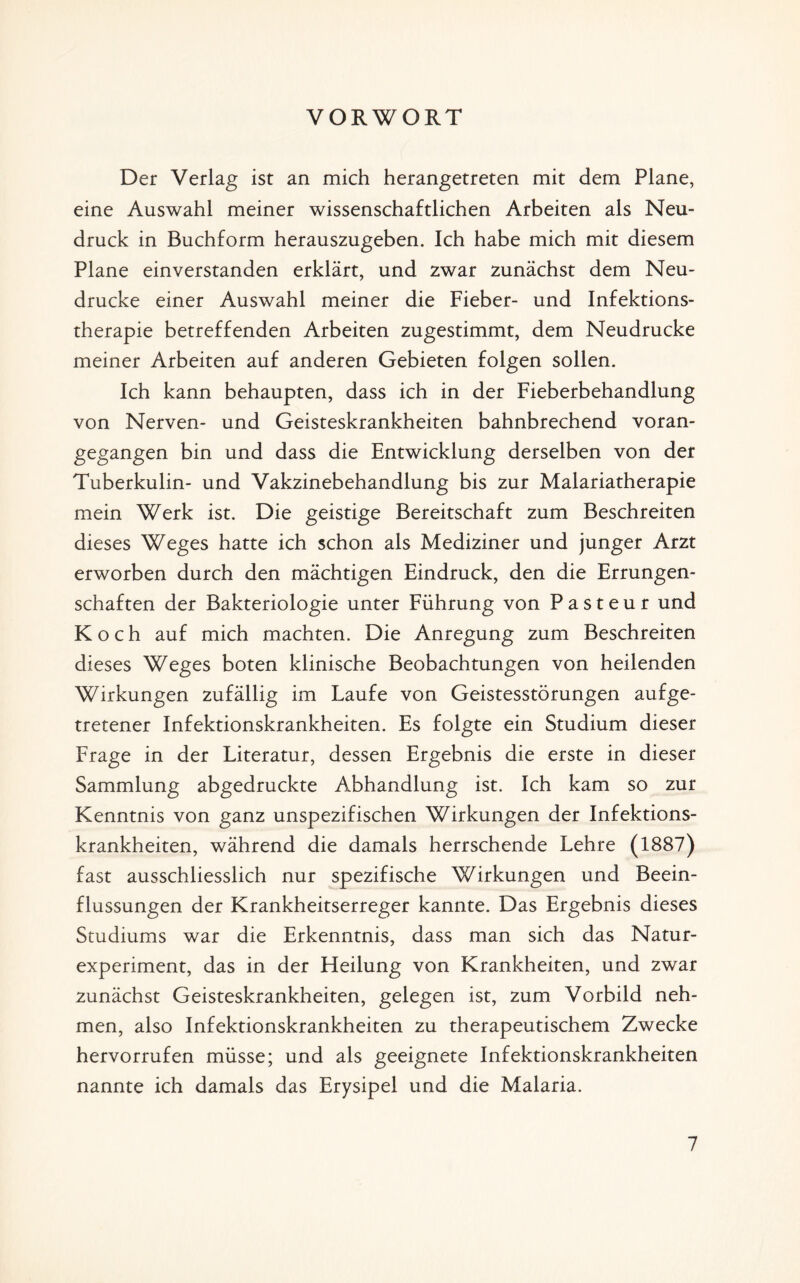 VORWORT Der Verlag ist an mich herangetreten mit dem Plane, eine Auswahl meiner wissenschaftlichen Arbeiten als Neu¬ druck in Buchform herauszugeben. Ich habe mich mit diesem Plane einverstanden erklärt, und zwar zunächst dem Neu¬ drucke einer Auswahl meiner die Fieber- und Infektions¬ therapie betreffenden Arbeiten zugestimmt, dem Neudrucke meiner Arbeiten auf anderen Gebieten folgen sollen. Ich kann behaupten, dass ich in der Fieberbehandlung von Nerven- und Geisteskrankheiten bahnbrechend voran¬ gegangen bin und dass die Entwicklung derselben von der Tuberkulin- und Vakzinebehandlung bis zur Malariatherapie mein Werk ist. Die geistige Bereitschaft zum Beschreiten dieses Weges hatte ich schon als Mediziner und junger Arzt erworben durch den mächtigen Eindruck, den die Errungen¬ schaften der Bakteriologie unter Führung von Pasteur und Koch auf mich machten. Die Anregung zum Beschreiten dieses Weges boten klinische Beobachtungen von heilenden Wirkungen zufällig im Laufe von Geistesstörungen aufge- tretener Infektionskrankheiten. Es folgte ein Studium dieser Frage in der Literatur, dessen Ergebnis die erste in dieser Sammlung abgedruckte Abhandlung ist. Ich kam so zur Kenntnis von ganz unspezifischen Wirkungen der Infektions¬ krankheiten, während die damals herrschende Lehre (1887) fast ausschliesslich nur spezifische Wirkungen und Beein¬ flussungen der Krankheitserreger kannte. Das Ergebnis dieses Studiums war die Erkenntnis, dass man sich das Natur¬ experiment, das in der Heilung von Krankheiten, und zwar zunächst Geisteskrankheiten, gelegen ist, zum Vorbild neh¬ men, also Infektionskrankheiten zu therapeutischem Zwecke hervorrufen müsse; und als geeignete Infektionskrankheiten nannte ich damals das Erysipel und die Malaria.