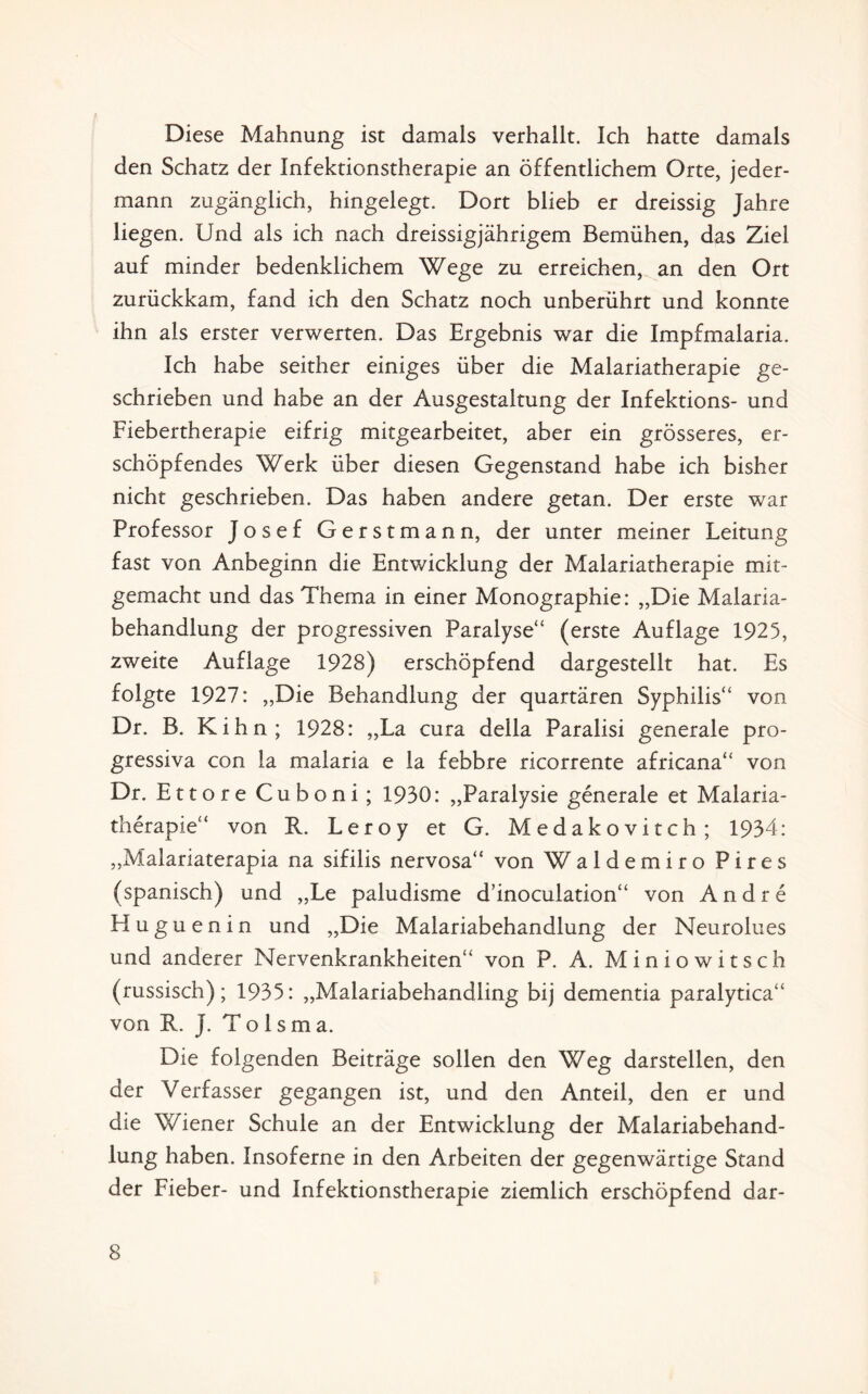 Diese Mahnung ist damals verhallt. Ich hatte damals den Schatz der Infektionstherapie an öffentlichem Orte, jeder¬ mann zugänglich, hingelegt. Dort blieb er dreissig Jahre liegen. Und als ich nach dreissigjährigem Bemühen, das Ziel auf minder bedenklichem Wege zu erreichen, an den Ort zurückkam, fand ich den Schatz noch unberührt und konnte ihn als erster verwerten. Das Ergebnis war die Impfmalaria. Ich habe seither einiges über die Malariatherapie ge¬ schrieben und habe an der Ausgestaltung der Infektions- und Fiebertherapie eifrig mitgearbeitet, aber ein grösseres, er¬ schöpfendes Werk über diesen Gegenstand habe ich bisher nicht geschrieben. Das haben andere getan. Der erste war Professor Josef Gerstmann, der unter meiner Leitung fast von Anbeginn die Entv/icklung der Malariatherapie mit¬ gemacht und das Thema in einer Monographie: „Die Malaria¬ behandlung der progressiven Paralyse“ (erste Auflage 1925, zweite Auflage 1928) erschöpfend dargestellt hat. Es folgte 1927: „Die Behandlung der quartären Syphilis“ von Dr. B. Kih n ; 1928: „La cura della Paralisi generale pro¬ gressiva con la malaria e la febbre ricorrente africana“ von Dr. Ettore Cuboni; 1930: „Paralysie generale et Malaria¬ therapie“ von R. Leroy et G. Medakovitch; 1934: „Malariaterapia na sifilis nervosa“ von Waldemiro Pires (spanisch) und „Le paludisme d’inoculation“ von Andre Huguenin und „Die Malariabehandlung der Neurolues und anderer Nervenkrankheiten“ von P. A. Min io witsch (russisch); 1935: „Malariabehandhng bij dementia paralytica“ von R. J. T o 1 s m a. Die folgenden Beiträge sollen den Weg darstellen, den der Verfasser gegangen ist, und den Anteil, den er und die Wiener Schule an der Entwicklung der Malariabehand¬ lung haben. Insoferne in den Arbeiten der gegenwärtige Stand der Fieber- und Infektionstherapie ziemlich erschöpfend dar-