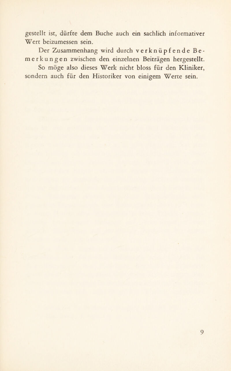 gestellt ist, dürfte dem Buche auch ein sachlich informativer Wert beizumessen sein. Der Zusammenhang wird durch verknüpfende Be¬ merkungen zwischen den einzelnen Beiträgen hergestellt. So möge also dieses Werk nicht bloss für den Kliniker, sondern auch für den Historiker von einigem Werte sein.