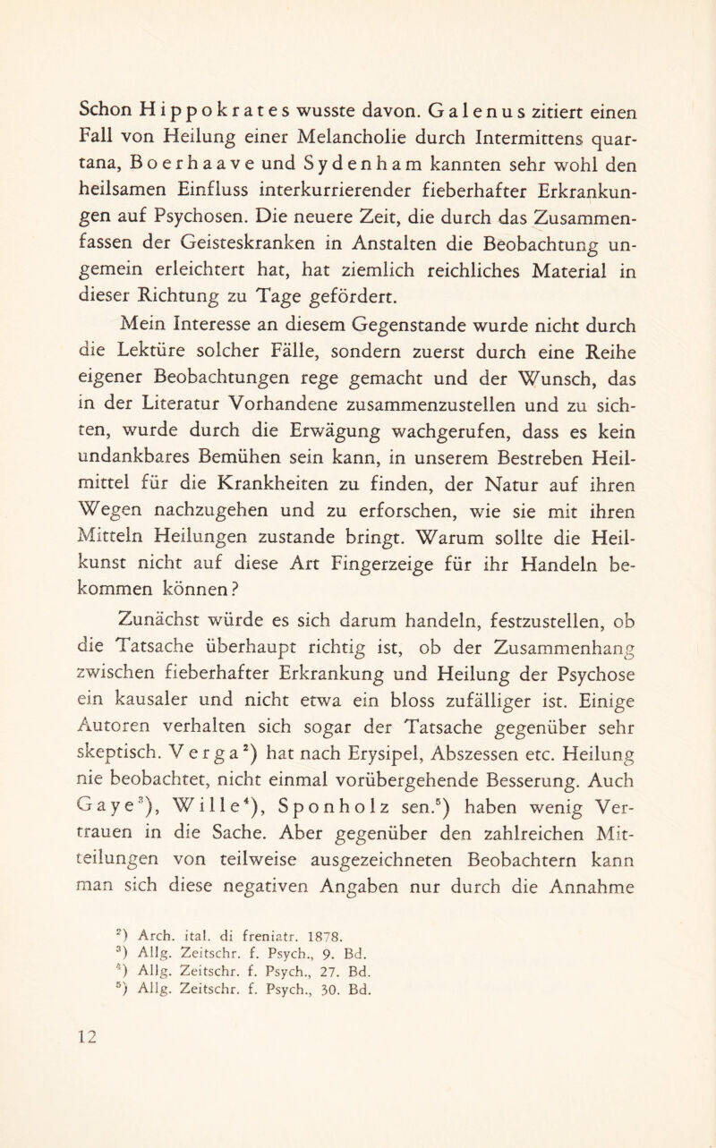 Schon Hippokrates wusste davon. Ga 1 enus zitiert einen Fall von Heilung einer Melancholie durch Intermittens quar- tana, Boerhaave und Sydenham kannten sehr wohl den heilsamen Einfluss interkurrierender fieberhafter Erkrankun¬ gen auf Psychosen. Die neuere Zeit, die durch das Zusammen¬ fassen der Geisteskranken in Anstalten die Beobachtung un- gemein erleichtert hat, hat ziemlich reichliches Material in dieser Richtung zu Tage gefördert. Mein Interesse an diesem Gegenstände wurde nicht durch die Lektüre solcher Fälle, sondern zuerst durch eine Reihe eigener Beobachtungen rege gemacht und der Wunsch, das in der Literatur Vorhandene zusammenzustellen und zu sich¬ ten, wurde durch die Erwägung wachgerufen, dass es kein undankbares Bemühen sein kann, in unserem Bestreben Heil¬ mittel für die Krankheiten zu finden, der Natur auf ihren Wegen nachzugehen und zu erforschen, wie sie mit ihren Mitteln Heilungen zustande bringt. Warum sollte die Heil¬ kunst nicht auf diese Art Fingerzeige für ihr Handeln be¬ kommen können? Zunächst würde es sich darum handeln, festzustellen, ob die Tatsache überhaupt richtig ist, ob der Zusammenhang zwischen fieberhafter Erkrankung und Heilung der Psychose ein kausaler und nicht etwa ein bloss zufälliger ist. Einige Autoren verhalten sich sogar der Tatsache gegenüber sehr skeptisch. Verga2) hat nach Erysipel, Abszessen etc. Heilung nie beobachtet, nicht einmal vorübergehende Besserung. Auch Gaye3), Wille4), Sponholz sen.5) haben wenig Ver¬ trauen in die Sache. Aber gegenüber den zahlreichen Mit¬ teilungen von teilweise ausgezeichneten Beobachtern kann man sich diese negativen Angaben nur durch die Annahme 2) Arch. ital. di freniatr. 1878. 3) Allg. Zeitschr. f. Psycb., 9. Bd. /;) Allg. Zeitschr. f. Psych., 27. Bd. 5) Allg. Zeitschr. f. Psych., 30. Bd.
