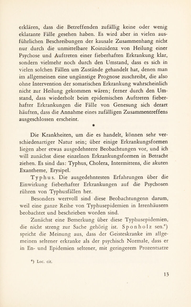 erklären, dass die Betreffenden zufällig keine oder wenig eklatante Fälle gesehen haben. Es wird aber in vielen aus¬ führlichen Beschreibungen der kausale Zusammenhang nicht nur durch die unmittelbare Koinzidenz von Heilung einer Psychose und Auftreten einer fieberhaften Erkrankung klar, sondern vielmehr noch durch den Umstand, dass es sich in vielen solchen Fällen um Zustände gehandelt hat, denen man im allgemeinen eine ungünstige Prognose zuschreibt, die also ohne Intervention der somatischen Erkrankung wahrscheinlich nicht zur Heilung gekommen wären; ferner durch den Um¬ stand, dass wiederholt beim epidemischen Auftreten fieber¬ hafter Erkrankungen die Fälle von Genesung sich derart häuften, dass die Annahme eines zufälligen Zusammentreffens ausgeschlossen erscheint. * Die Krankheiten, um die es handelt, können sehr ver¬ schiedenartiger Natur sein; über einige Erkrankungsformen liegen aber etwas ausgedehntere Beobachtungen vor, und ich will zunächst diese einzelnen Erkrankungsformen in Betracht ziehen. Es sind das: Typhus, Cholera, Intermittens, die akuten Exantheme, Erysipel. Typhus. Die ausgedehntesten Erfahrungen über die Einwirkung fieberhafter Erkrankungen auf die Psychosen rühren von Typhusfällen her. Besonders wertvoll sind diese Beobachtungenn darum, weil eine ganze Reihe von Typhusepidemien in Irrenhäusern beobachtet und beschrieben worden sind. Zunächst eine Bemerkung über diese Typhusepidemien, die nicht streng zur Sache gehörig ist. Sponholz sen.b) spricht die Meinung aus, dass der Geisteskranke im allge¬ meinen seltener erkranke als der psychisch Normale, dass er in En- und Epidemien seltener, mit geringerem Prozentsätze e) Loc. cit.